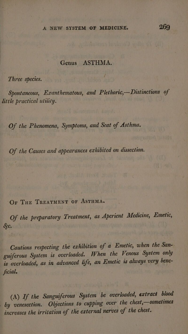 Genus ASTHMA. Three species. gv pt Spontaneous, Exanthematous, and Plethoric,— Distinctions of little practical utility. Of the Phenomena, Symptoms, and Seat of Asthma. Of the Causes and appearances exhibited on dissection. Or THE TREATMENT OF ASTHMA. Of the preparatory Treatment, as Aperient Medicine, Emetic, &amp;ec. Cautions respecting the exhibition of a Emetic, when the San-. guiferous System is overloaded. When the Venous System only is overloaded, as in advanced life, an Emetic 1s always very bene- ficial. | (A) If the Sanguiferous System be overloaded, extract blood _ by vwenesection. Objections to cupping over the chest,—sometimes increases the irritation of the external nerves of the chest.