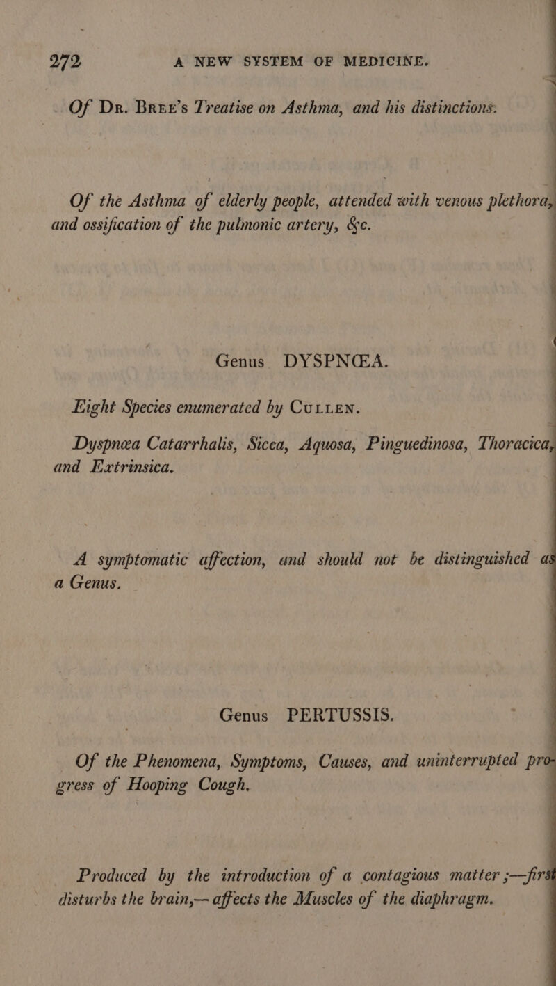 &gt;. Of Dr. Bree’s Treatise on Asthma, and his distinctions: Genus DYSPNCGA. Eight Species enumerated by CuLuen. Dyspnea Catarrhalis, Sicea, Aquosa, Pinguedinosa, Thoracica and Extrinsica. A symptomatic affection, and should not be distinguished a a Genus. Genus PERTUSSIS. Of the Phenomena, Symptoms, Causes, and uninterrupted pro- gress of Hooping Cough. | Produced by the introduction of a contagious matter ;—fir disturbs the brain,— affects the Muscles of the diaphragm.