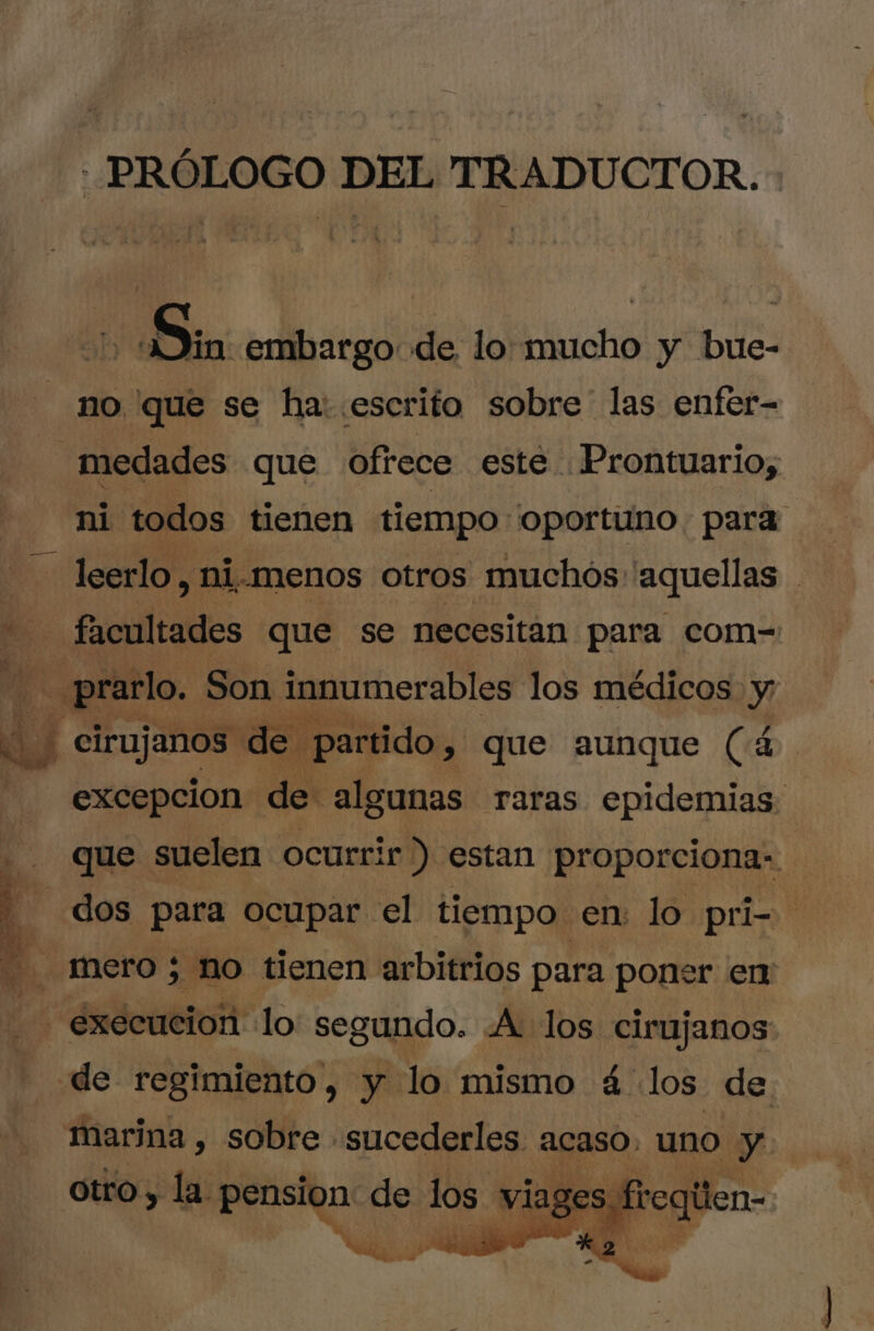 - E * » PRÓLOGO DEL TRADUCTOR. in: embargo de lo mucho y bue- no que se ha: escrito sobre las enfer- | medades que Ofrece este . Prontuario; ni todos tienen tiempo oportuno para leerlo, ni.menos otros muchos aquellas facultades que se necesitan para com- prarlo. Son innumerables los médicos y excepcion de algunas raras epidemias: que suelen ocurrir) estan proporciona- | dos para ocupar el tiempo en: lo pri- d mero; no tienen arbitrios para poner em | execucion lo segundo. «A los cirujanos de regimiento, y lo mismo á los de marina , sobre . sucederles. acaso. uno y otro, la pension de los viages freqtlen-