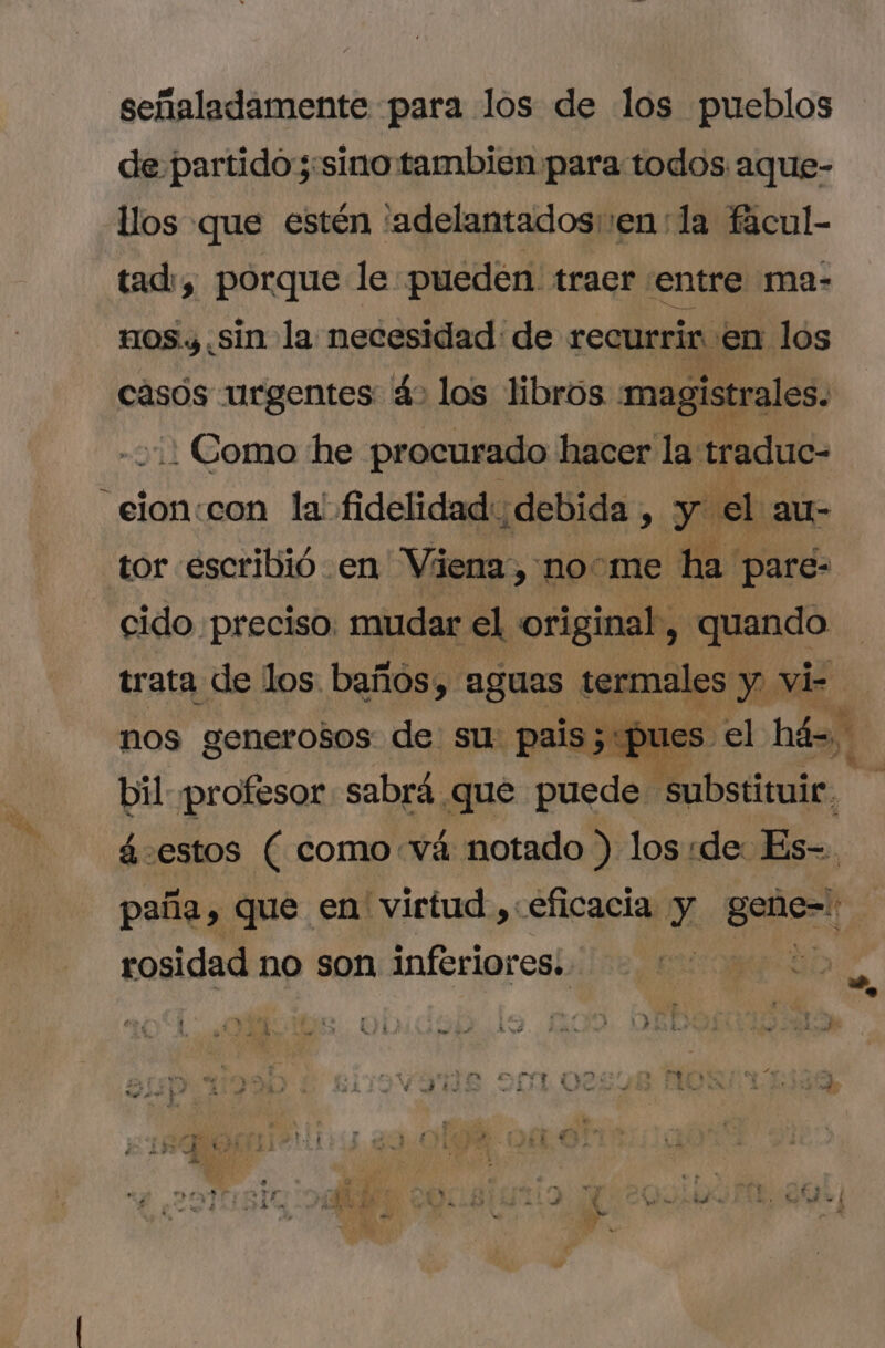 señaladamente para los de los pueblos de partido ;:sino tambien para todos aque- llos que estén 'adelantados::en la fácul- tad:, porque le pueden. traer. entre ma- 110s y. sin la necesidad de recurrir en los casos urgentes 4&gt; los libros magistrales. .: Como he procurado hacer la: traduc- .eion:con la fidelidad: debida , yt el au- tor escribió en Viena, nome ha pare- cido preciso. mudar el original, quando trata de los baños, SUE ugs y vi- nos generosos de su. pais; pu bil profesor. sabrá que ian, [n á.estos ( como và notado ) los:de Es-. paña, que en virtud , eficacia y variat rosidad no son inferiores. A EE t | 1 ] ) $ E y e ^ M. d ta€ C€ n