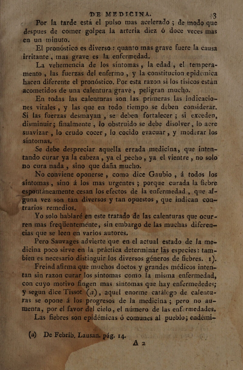 DE MEDICINA. 43 Por la tarde está el pulso mas acelerado ; de inodo que despues de comer. golpes, la arteria diez Ó dad: veces mas ¿en un minuto. . Ed -El pronóstico es divino quanto mas grave fuere la causa [ árritante , mas grave es la enfermedad. - y La vehemencia de los síntomas , la edad , el tempera- à mento , las fuerzas del enfermo , y la constitucion epidemica hacen eee el^ pronóstico. Por esta razon si los tísicos están cometidos de una calentura grave, peligran mucho. En todas las calenturas son las primeras las indicacio- nes s vitales , 3 y. las que en todo tiempo se deben considerar. Si las fuerzas desmayau , se: deben fortalecer ; si exceden, . disi “finalmente , lo obstruido se debe disolver, lo acre ua lc udo cocer , lo cocido evacuar, y moderar los , s. ar aquella dada eerta que inten- la cabeza , ya el pecho, ya. el vientre , no solo” no ue daña mucho. . ey como dice Gaubio , á todos los N v 4 en este xem d PY TN rdi que ocur- m énte, sin emu ee muchas diferen varios autorés. ! advierte. que en el actual estado de la me= cla práctica determinar las especies: tam- aguir los diversos géneros de fiebres. | 1). muchos doctos Y ines médicos inten- Ma), Eu enorme E de. calenta- rogresos de la medicina ; pero no au- el cielo, el número de las enfermedades. démicas ó comunes al. pueblo; eadémi-