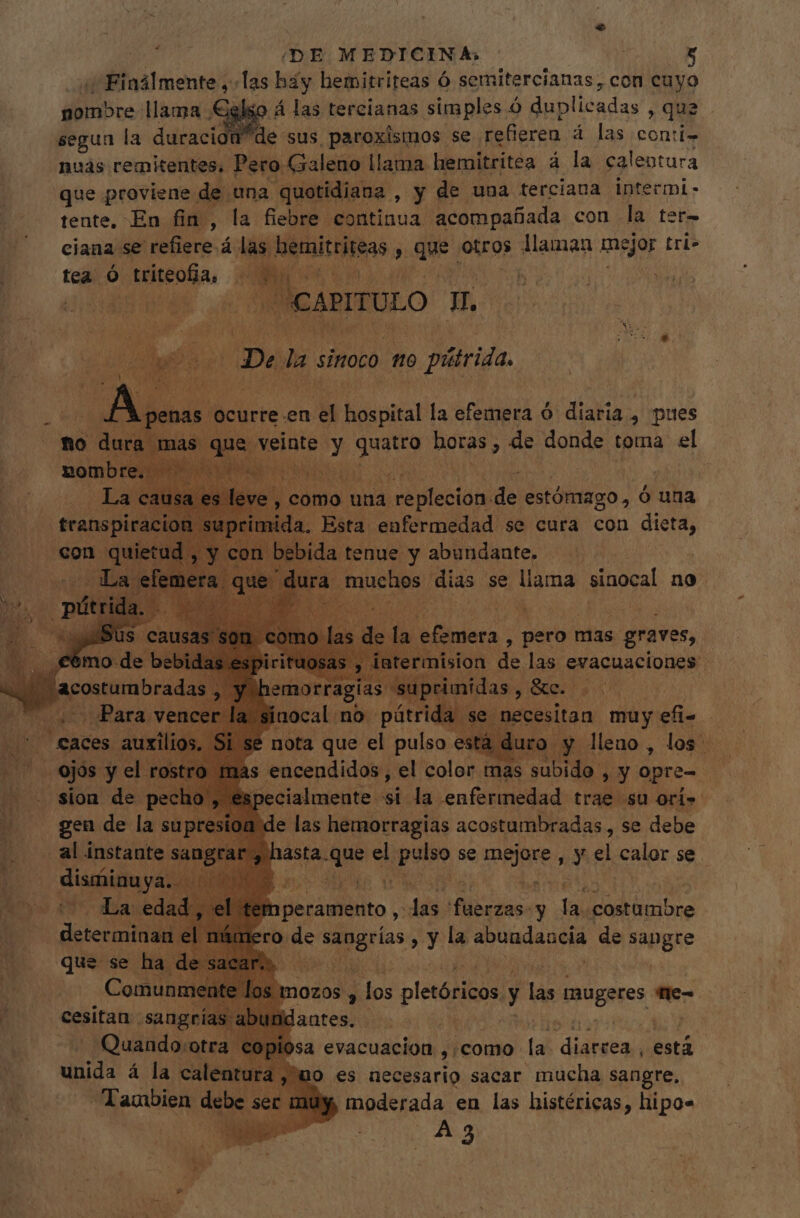 ¿iba Imente, las hay hemitriteas Ó senitercianas, con cuyo nombre llama Celso Á las tercianas simples Ó duplicadas , que segun la duracion de: sus, paroxismos se. refieren á las conti- nuas remitentes. Pero. Galeno llama hemitritea à la calentura que proviene de una quotidiana , y de una terciana intermi- tente, En fin, la fiebre continua acompañada con la ter- ciana se dicere á las. hemitriteas , S ud otros llaman mejor tri» tea Ó S teo, E UE É AP X ar ON CAPITULO Hy A De las sinoco tto píárida. r curre. en a nans la efemera ó diaria , pues ic sinte. y Hus horas , de donde toma el le la sem y pero mas &gt; graves, nas iced el color mas ^i d  y opre- pecialmente si la enfermedad trae su ori» e las hemorragias acostumbradas, se debe hasta. que el - bis se IAN ; Mi n calor se , RS 2n LM 4 1  hperamento , em ifr dno y I costumbre ero. ^ db Lote , y la ToUudAQAS de ind KE 3 mozos y , los pletóricos y Fus saugeres. me a evacuación , como le Barba está ho es necesario sacar mucha sangre. moderada en las histéricas, hipo A3