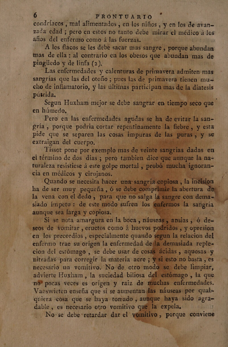 E | PRONTUARIO condríacos , mal alimentados , en los niños, y en fos de avan- zada edad ; pero en estos no tanto debe mirar el médico a los años del entera! como á las fuerzas. » SR A los flacos se les debe sacar mas sangre , porque borran mas de ella : al contrario en los obesos e abundan mas de pingiedo: ydelinfi(2) GM MG Lm Las enfermedades y calenturas. de &gt; primavera: admiten mas sangrías que las del otoño ; pues las de. p áverg tienen: mus cho de inflamatorio, y las últimas partici | púsrida, Segun Huxham mejor se debe. sangrar e en húmedo. Pero en las carcel ET udas se ha | gría , porque podria cortar re mente la fiebre sta .extraigan del Cuerpo. Tissot pone por exem ei término de dos dias ; | a turaleza resistiese á este golpe n cia en médicos y cirojan , “en ior predios, oed bw | enfermo trae su. orígen la enfermedad. de cion del estómago , se debe usar de cos: ;, aqu nitradas para corregir la materia acre ; | no basta , es necesario un vomitivo. No de. cti jo limpiar, advierte Huxham , la suciedad biliosa del , la que nó” pocas veces es orígen y raiz de n 0 fermedades. Vanswieten enseña que si se aumentan. às: por qual- quiera cosa que se haya tomado , au T ac mno agra- dable , es necesario otro vomitivo ql ! .. No:se debe retardar dar el