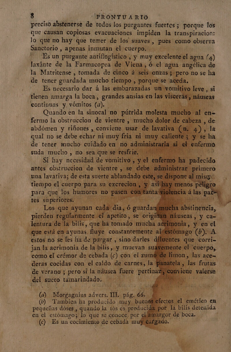 preciso abstenerse de todos los purgantes fuertes ; porque los “que causan copiosas evacuaciones impiden la transpiracion: lo que no hay que temer de los suaves, pues como pesca Sanctorio , apenas inmutan el cuerpo. —— ^. T. Es un purgante antiflogístico , y muy exceténil el agua (4) laxánte de la Farmacopea de iena à oue agua angélica de la Matritense , tomada de cinco : | seis onzas 5. pero no se ha de tener guardada mucho tiempo , porq | la. i .. Es necesario dar à las. embarazadas un vomitivo leve , si tienen amarga la boca, regen ansias yr cc : continuas e vómitos (a). EPA si no se debe echas ni ms de tener inacho WS en para. ris E s jan la acrimonia de. la | como el crémor de colado loe cón. el. hi deras cocidas con el caldo. de carnes, | a He de verano ; pero si la náusea. fuere pertinaz del suero támarindado. i ls ip pv SA (2) -Morgagaius agis fii. pág. ra (b) lambien ha producido muy. o en el estómago; lo que se conoce, por ela O! de boca. (c) Es un cocimiento de cebada muy Ci dam e e T 5