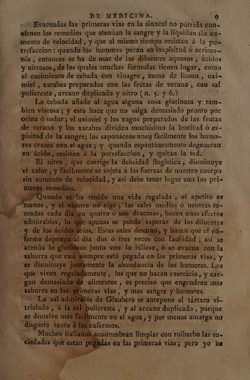 Evacuadas las primeras vias en la sinocal no pútrida con- vienen los remedios que atenúan la sangre y la liquidan sin au- mento de velocidad, y que al mismo tiempo resistan á la pu- -trefaccion: quando los humores pecan en inspisitud € Ó acrimo- dia, entonces se ha de usar de los diluentes aquosos , ácidos y nitrosos , de los quales muchas fórmulas tienen lugar, como el cocimiento de cebada con vinagre”, zumo de limon , oxi- miel , xarabes preparados con las frutas de verano , con sal policcestá, arcano duplicado y nitro (n. 5. y 6.) La cebada añade al agua alguna cosa glutinosa y: tam- bien viscosa ; ; y esto hace que no salga demasiado pronto por orina ó sudor; el oximiel y los xugos preparados de las frutas de. verano y los xarabes dividen muchísimo la lentitud ó es- pisitud de la vs Sid los saponáceos unen fácilmente los humo- res c con el agua; y quando espontáneamente degeaeran : 'e E ae ; E ixi la o ibid: € ; él apetito es sales. medias Ó neutras to- * apenas se pi bdo sp rar de jos diluentes solos. Estas sales. desat: : 'ü al dia dos [D trés. veces con facilidad ; asi se oso junto con lo bilioso, ó se evacia con la i siempre está pegada en las primeras vias, y e disminu hmente la. abundancia de los humores. Los fte id regaladamente , los que no hacen exercicio, y cat- | | alimentos , es preciso que engendren mas imeras vias, y mas sangre y humores, ible de Glaubero se antepone al tártaro vi- policresta , , y al arcano duplicado , porque mente en el agua E y pet menos amarga no enfermos. Lee “triolado , 4 : se disuelve r i disgusta Y 7 Muchos italiano “Ciedades que estan peg etae limpiar con ruibarbo las su- ás én las primeras vias; pero yo he