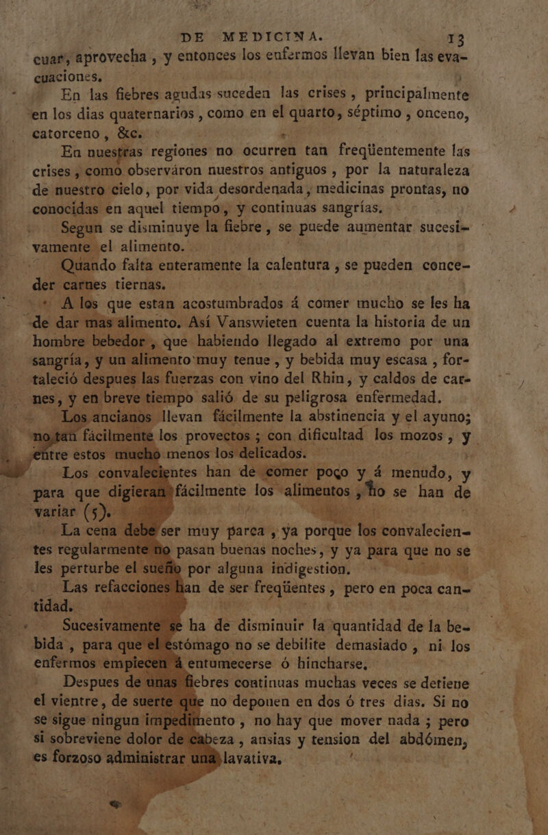 cuar, aprovecha , y entonces los enfermos llevan bien las eva- cuaciones, * En las fiebres agudas dde las crises , principale nte “en los dias quaternarios , como en el ionis séptimo , onceno, catorceno , &amp;c. ; En nuestéas regiones no call tan freqiientemente las crises , como observáron nuestros antiguos , por la naturaleza . de nuestro cielo, por vida desordenada , medicinas prontas, no conocidas en aquel tiempo, y continuas sangrías, | - Segun se disminuye la fiebre , se puede aumentar. sucesi= vamente -el alimento. .. Quando falta enteramente la alcol. se poso conce- X carnes tiernas. *' A los que estan lacoste: á comer T se iB ha de dar mas alimento. Así Vanswieten cuenta la historia de un hombre. bebedor, que habiendo llegado al extremo por. una sangría, y un alimento: muy tenue , y bebida muy escasa , for- taleció. despues las fuerzas con vino del Rhin, y caldos de cat- mes, y en breve tiempo. salió de su peligrosa enfermedad. ¿ Losa llevan fácilmente la abstinencia y el ayuno; : los provectos ; .con dificultad los TOZ0s, y. menos los delicados. n ? lentes han de comer pogo y 4 menudo, y 1) fácilmente los alimentos , y Lo se han de B ue kg v bs Door . ser muy parca , ya porque > los. convalecien= | 9 pasan buenas noches, y ya para Tet ño se flo por alguna indigestion. 0 an de ser r freqüentes y pero en poca can= e ha dé disini la quantidad de la bes 1e el “estómago. no se debilite demasiado , ni los enfermos: RES 1 á entumecerse ó hincharse, | MADE. de u n fiebres continuas muchas veces se didis rte que no depouen en dos ó tres dias. Si no n ento, no hay que mover nada ; pero si Mes. dolor de cabeza , ansias y tension del abdómen, es forzoso Adital 1c larativa, vade TREND | para que dig variar fi 5) io La cena y tes s tegalar all nt les perturbe el st ot rade