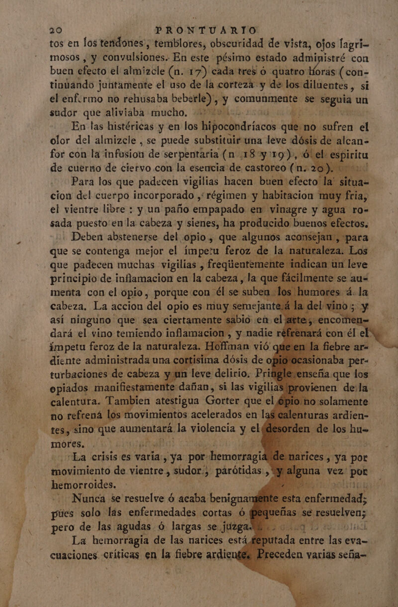 tos en los tendones , temblores, obscuridad de vista, ojos fagri- mosos , y Pob vaifblodóss En este pésimo estado administré con buen éfeato el almizcle (n. 17) cada tres ó quatro: iris (con- tinüando juütamente el uso de la corteza y de los diluentes , si el enf. rmo no rehusaba bebe erle): - y comunmente se iN un sudor que aliviaba mucho. 2200 En las histéricas y en los Mbodisdeticos di no sufren el olor del almizcle , se puede substituir una leve :dósis de alcan- for con la infusion de serpentaria (n.185y: 19), ó: de cuerno de ciervo.con la esencia de castoreo ds : el vientre libre : y un paño api en vinagre y jo ; sada puesto en la cabeza y ide ha A buenos efectos, principio de iufiaigacibit en da ad «ar qu ic mente s se aus menta con el opio, porque con él se fanis cabeza. La accion del opio es muy. semejante Já: así ninguno que sea ciertamente sabio en el ar dará el vino temiendo inflamacion , y nadie ré. ímpetu feroz de la naturaleza. Hoff man vió q la fiebre diente administrada una cortisima. dósis de opio ocasionaba per- . turbaciones de cabeza y un leve delirio. Pringle seña que los epiados manifiestamente dañan, si las vigilias provienen dela calentura. Tambien atestigua Codos que el j lo molamente no refrená los movimientos acelerados en laf nturas ardien- tes, sino que aumentará. da violencia y ec : móres. | “La crisis es varia, ya: por- oon thovimientó de vientre , sudor, pàárótidas , hemorroides. — Nunca se resuelve ó acaba. benignang pues solo. lás enfermedades cortas ó pero de las agudas. ó largas se Juega. La hemorragía de las narices está cuaciones críticas en la fiebre ardiente arices , ya por na ¡ Vez: | por a. dorada: iei as (sé tesuelyenz üdaq 12 dobla dl da entre las eva= eden varias sefia- 2