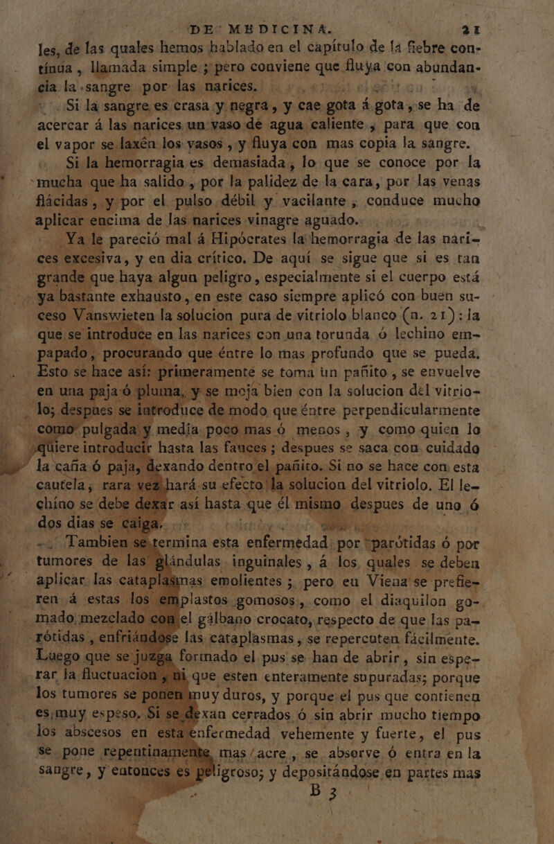 les, de las quales hemos hablado en el capítulo de la coli con- tínua , llamada simple ; pero conviene que. ue con ADA Rap: cia la sangre por las narices. |... ¿Si la sangre es crasa y negra , y cae gota á. ipa. y se a E acercar á las narices un: vaso dé agua caliente , para que con el vapor se laxén los vasos ,.y. fluya con mas copia la sangre. EU hemorragia « es demasiada, lo que se conoce por la mucha. que I ha salido , por la palidez de la cara, por las venas flácidas ,. y por el pulso débil y vacilante , conduce mucho aplican encima. de las narices vinagre aguado. | ; YA! le pareció mal á Hipócrates la hemorragia de las nàri- ces excesiva, y en dia crítico. De aquí se sigue que si es tan E que haya algun peligro, especialmente si el cuerpo está ^ ya bastante exhausto , en este caso siempre aplicó con buen su- V answieten. la solucion pura de vitriolo blanco (a. 21):1a que se introduce en las narices con una torunda ó lechino em- papado, pro o gps éntre lo mas pra qne se pueda, Esto. se hace. así: prit e moja bien con la UC del vitrio- e modo que éntre donde e hana e pod despues se saca con. cuidado xando oda patito. Si no se hace con esta | .solucion del vitriolo, El le- termina esta eibi dad por: “parótidas Ó por ándulas inguinales , á los quales se deben a emplastos gomosos,, como el diaquilon go-. 1 el gálbano crocato, respecto de que las pa- ose las. cataplasmas , se repercuten fácilmente. Bi que esten enteramente supuradas; porque | : dy duros, y porque el pus que contienen es, muy espeso. 5I se-dexau cerrados Ó sin abrir mucho tiempo los abscesos en estz SCBHAEA vehemente y fuerte, el pus. 'se. pone repentin Mis, mas /acre., se abserve Ó entra en la sangre, y 'eatonces e: peligroso; y depositándose en partes mas AL». Ps