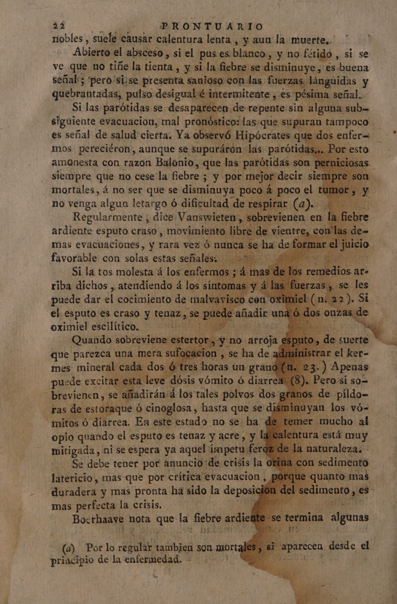 nobles , suele causar calentura lenta , , y aun la muerte. Abierto el absceso , si el pus es. blanco: , y no fótido , si se ve que no tiñe la tienta, y si la fiebre se disminuye, es buena sefial'5 'pero/si;se presenta sanioso con las. fuerzas. lánguidas y quebrantadas, pulso desigual é intermitente , es pésima señal. Si las. parótidas se desaparecen. de repente sin alguna sub- siguiente evacuacion, mal pronóstico: las.que supuran tampoco - es señal de salud cierta. Ya observó Hipócrates que dos enfer= mos pereciéron, aunque se supuráron las parótida: amonesta con razon Balonio, que las parótidas son | siempre que no cese la fiebre ; y por mejor decir siem mortales, á no ser que se disminuya poco 4. poco el no venga algun letargo ó dificultad de respirar (a). Regularmente , dice Vanswieten ,, 'sobrevienen en. Graphis ESPAÑO craso' ¡non libre. de vientos 4 m d T remedios ar- Je zas», , se les Si la tos. es á ye us ia riba dichos , atendiendo á los sínt puede dar el cocimiento de maly el esputo es craso y tenaz, Se oximiel escilítico. TY Quando sobreviene: estertor., y no arroja e que parezca una mera suf acion , se ha de a mes mineral cada dos ó res qe un grand puede excitar esta leve dósis vómito ó diarrea brevienen, se. ñiadirán á los tales polvos dos ras de estoraque ó cinoglosa , hasta que se d mitos ó diarrea. En este estado no se. ha d opio quando el esputo es tenaz y acre, y la mitigada , ni se espera ya aquel ímpetu fere ; Se debe tener por anuncio de crisis la orina c latericio, mas que por ctítica evacuacion , porqu eniti duradera y mas pronta ha sido la deposia del : dunno n mas perfecta la crisis, Bocthaayg nota i ad la fiebre ardiel bt [2r termina algunas bi: ? (6) Por lo esu daribie son morta, TN desde el priacipio de la enfermedad. 4 :