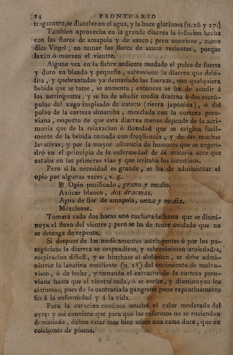 224 | PRONTUARTIO tragacanto,se disuelve en el agua, y la hace glittinosa (n:26. y 27, j Tambien aprovecha en la grande diarrea la infusion hecha “con las flores: de amapola y de sauco ; pero. conviene , como “dice Vogel, no tomar las: cs de sauco recientes h onam «ddaxán ó:mueven él vientres «^7. Pu Alguna vez emla GSetivalibdicnite pe el m di A 'y duro en blando y pequeño, sobreviene la mo m debi- lita , y quebrantadas ya “demasiado las fuerzas, bebida que se tome , se aumenta ; entor : los astringentes , y e ha de añadir: media dracma é pulos: del, xugo inspisado de catecu (tierra. japóni polvo de la corteza simaruba , mezclada con la cor viana , respecto de que esta diarrea : menos d : Ww en eli ¿principio qe i icti icm en las primeras vias y qt Pero si la necesidad es gr: opio por algunas veces j viigaiho mo co e 5 B. Opio: purificado, ¿grano j medios * Azúcar blanco, dos dracmas. Agua de for de 1a X las € — Mézclense. ens Pigi Na wr Tomará cada dos horas bá cucharada sta: que se disini- f nuya el fluxo del vientre; pero se Ba iy tene ado Que no jo S apo derepente. - std s yes i 1 Si despues de los. Vieddcieti entes! i&amp;itrit eos. dos pas ! eegóricos la diarrea se suspendiese, y sob 1'ansiedades, ^ debe: admi- to:de malva- respiracion dificil, y se hinchase el abdd nistrar la lavativa emoliente: (a, 28) del | visco, ó de leche ; y+tomando el extracto! viana hasta que et vientre ceda;:ó se suelt síntomas; pues de lo vochisiinls Bangrel r fin 4 la enfermedad y 4 la vida. Para la curacion conduce intret ayre: y asi conviene que para que los enfert 0s no se denia demasiado, deban estar mas bien sob a cama a dura $ dua en colchones: de plumas al 5 suso ONE i'