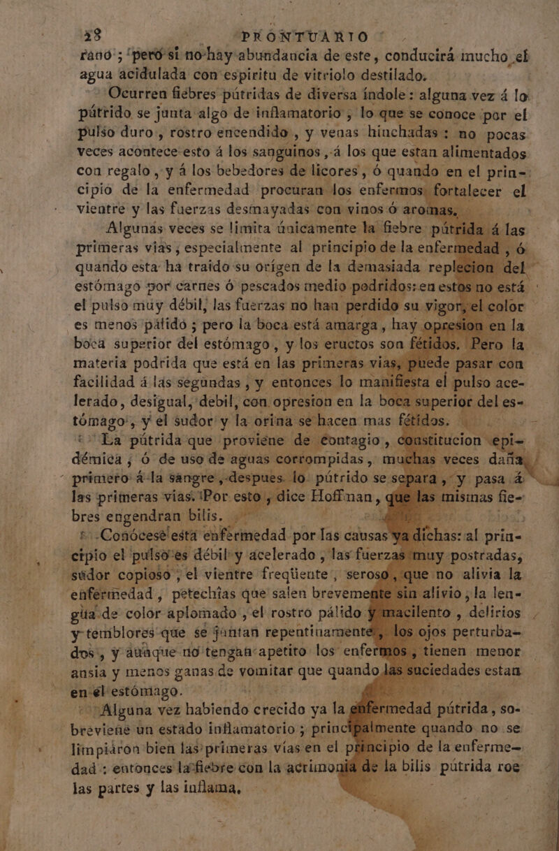 rano'; /peró si no-hay abundancia de este , conducirá mucho el agua dcidulada con espiritu de vitriolo üeslilados Ocurren fiébres pútridas de diversa índole: alguna vez á lo pátrido se junta algo de inflamatorio, lo quese conoce por el pulso duro , rostro encendido , y venas hinchadas : no pocas veces acontece esto á los sanguinos , À los que estan alimentados con regalo , y á los bebedores de licores, ó quando en el prin=: cipio de la ENeHned ad diens enfermo d talecer el facilidad á las soil i y entonces. m ma lerado, desigual, debil, con. opresion en la bo Mcd: y el sudor y la orina se hacen mas fé d pútrida que proviene. de. “contagio N démica j ó de uso de pas cortompidas El m las primeras vias. “Bor. eiie Hog man, p engendran' bilis. Qu :-Conóceselesta enfermedad por Tas clus «no alivia la livio ; la len- gua de color aplomado , 'el rostro pálido y macilento , ANO: / y temblores que se jantan repentinamente , los. jos perturba- dos, y ataque rio tengah'apetito los enfermos, ienen menor . ansia y menos ganas. de vomitar q quando iedades estan | ene estóniago. 3 y Alguna vez habiendo d ietido ya lag f edad pátidat so- brevipabs un estado inflamatorio ; princ limpiáron bien las/ primeras vías en el p dad: entonces la fiebre con la acrünoni las partes y las inflama, Bio Be fu: enferme a bilis pútrida roe