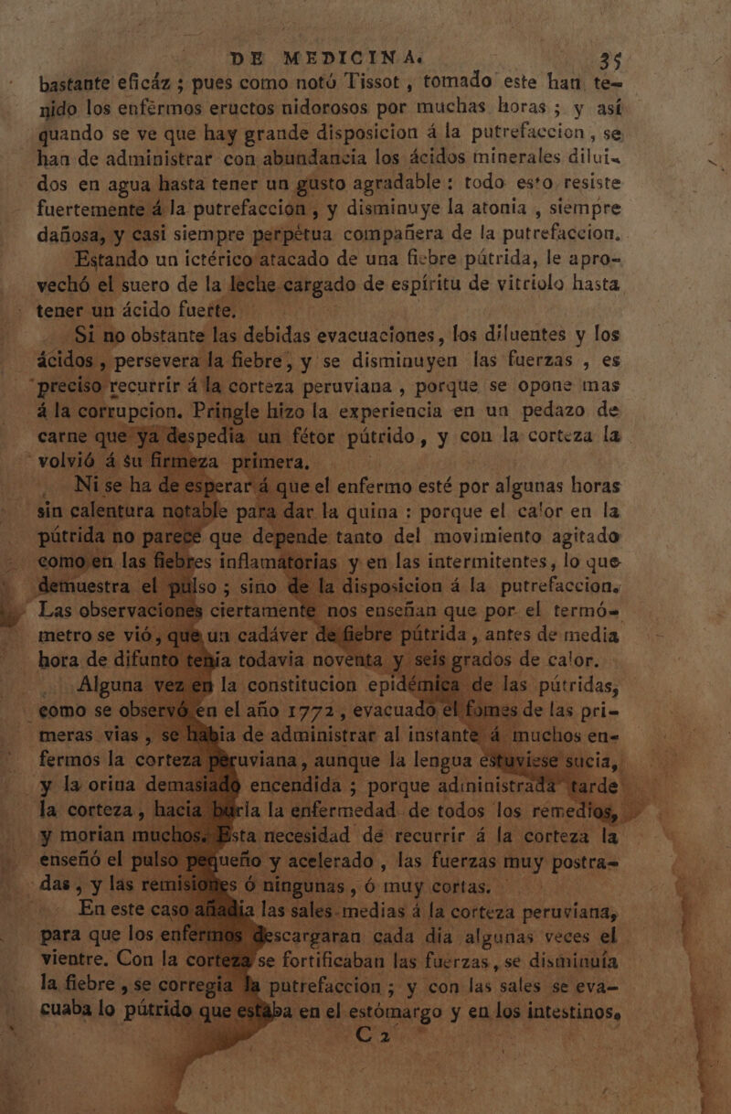 bastante eficáz ; pues como notú Tissot , tomado este han te- nido los enfermos eructos nidorosos por muchas horas ; y así quando se ve que hay grande disposicion á la putrefacción , se haa de administrar con abundancia los ácidos minerales diluia dos en agua. hasta tener un gusto agradable : todo esto. resiste fuertemente á la putrefacción, y disminuye la atonia , stempre dañosa, y casi siempre perpétua compañera de la putrefaccion, Estando un ictérico atacado de una fiebre pútrida, le apro- vechó el suero de la lec the qdtgado de espíritu de vitriolo hasta tener un ácido fuerte. — Si: no obstante las debidas evacuaciones , los diluentes y los ácidos , persevera la fiebre, y se disminuyen las fuerzas , es * 5. Celi á la corteza peruviana , porque se opone mas ála Ebor: Pringle hizo la experieucia en ua pedazo de | un un fétor jc cnt , y con la corteza la . le tanto del movimiento V iihede ias y en las eso e lo que Aes ' Las obser ac metro se v hora de difunto te duos de. gen . ¿Alguna vez er Dl constitucion epid in las. pütridas, . como se eer vó en de año a evacuado ( a dite d 5i (y morian mt enseñó el PN i esci d de dor las! reme ! sta nece al dé recurrir á la. corteza la e , las fuerzas Nur postras Pa das, y. las T Mes Ó ningunas. n muy cortas, — | En este cast 2 las sales. medias á la corteza peruviana, . para que los enfern 'scargaran cada dia algunas veces el. vientre. Con la corteza se fortificaban las. fuerzas, se disminuía putrefacción ; 5 y con las sales se eva- e estaba en el. «estómargo y en les i s intestinos, ATE UE Y