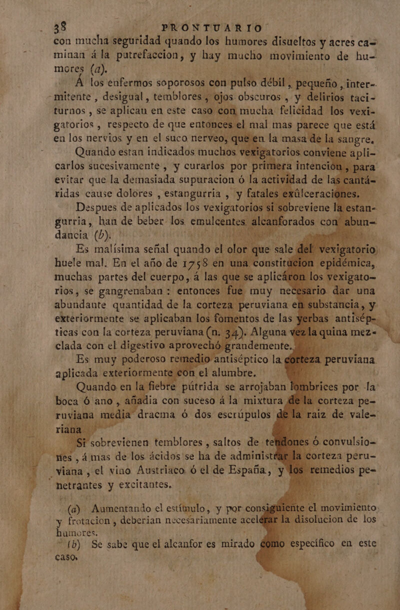 con mucha seguridad quando los humores disueltos y acres ca= minan á la patrefaccion, y hay mucho movimiento de hu- mores (a). Á los enfermos soporosos. con ipu. débil, , Pequeño, inter-. -mitente , desigual, temblores, , ojos. obscuras , y delicias, taci- turnos , se aplican en este caso con mucha felicidad los vexi- gatorios , respecto de que entonces el mal mas parece que está en los nervios y en el suco nerveo, qu en la masa de la sangre. Quando estan indicados muchos vexigatori : carlos sucesivamente , y curarlos. por p evitar que la demasiada supuracion ó laa ridas cause dolores , estangueria , y fat Des pues de aplicados los gd EP (b) Es malísima señal quando el E ticas con la corteza pi clada con el digestivo ree ü Es muy poderoso i ü | aplicada exteriorment on IE fiebre pútrida se arrojaba | beni) n d á mas de los dodo: se há de ada viana , el vino Austriaco. ó el de España, yl eroe y excitantes. (a) caba do el estilo : y por consi y frotacion , deberian necesariamente acelé huinores. Evers . fb) Se sabe que el alcanfor es dido no específico en este caso»