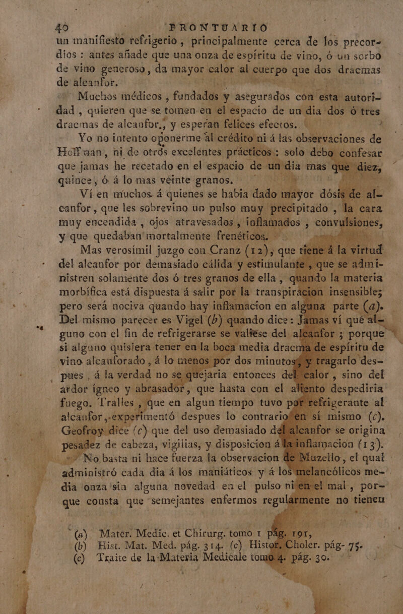un manifiesto refrigerio, ; principalmente cerca de los precor- dios : antes añade que una onza de espíritu de vino, ó un sorbo de vino generoso, da eh. calor al pure gs dos emus de aleanfor. d Machos médicos , fundada s y asegurados c con esta autori- dad , quieren que se tomen eu el espacio de un dia: dos ó tres pedes de alcanfor,, y esperan felices efectos... — 4 Yo na intento oponerme al crédito ni á las observaciones de 9 confesar que jamas he recetado en el espacio de un dia mas que diez, quince, 6 álo mas veinte granos, — b ee Ví en muchos á quienes se habia dado dali dós canfor , que les sobrevino un pulso muy precipitado , muy encendida , ojos atravesados, Moe cult , convu y que quedaban tocata frenéticos. W^ | Mas verosímil juzgo cou Cranz (12); que ic del alcanfor por demasiado cálida y estimulante nistren solamente dos ó tres granos de ella , morbífica está dispuesta á salir por. la transpir pero será nociva quando hay inflamacion en al, Del mismo parecer es s M X | | la materia n insensible a parte (o | svíquéal- — B uos gs rante al alcaufor exper mentó despues io contrario eofroy dice (c) que del uso demasiado d esadez de Ie za, vigilias, y disposicion á administró ead dia á los maniáticos y á los mel: ncólicos me- dia onza'sia alguna novedad en el pulso ni que consta que 'semejantes enfermos regu *(a): Mater. Medic. et Chirurg. tomo 1 p&amp; |] (b) Hist. Mat. Med. pág. 314. (c) Histor holer. p pág- 75- (c) Traite de la-Materia Medicale tomo.4- pág. 30.