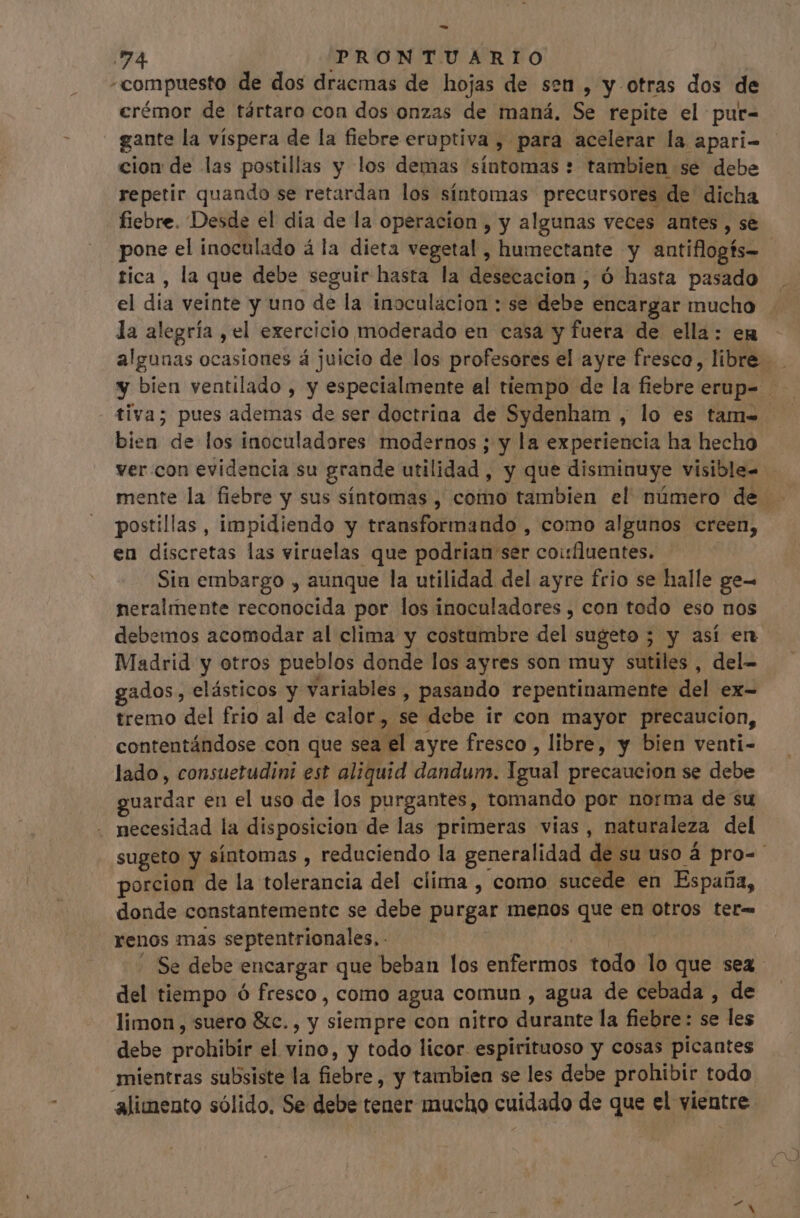 -—- | PRONTUARIO compuesto de dos dracmas de hojas de sen , y otras dos de crémor de tártaro con dos onzas de maná. Se repite el pur- gante la víspera de la fiebre eruptiva , para acelerar la apari- cion de las postillas y los demas síntomas + tambien se debe repetir quando se retardan los síntomas precursores de dicha fiebre. Desde el dia de la operacion , y algunas veces antes , se pone el inoculado á la dieta vegetal , humectante y antiflogís- tica , la que debe seguir hasta la desecacion , ó hasta pasado el dia veinte y uno de la inoculacion : se debe encargar mucho la alegría , el exercicio moderado en casa y fuera de ella: en algunas ocasiones á juicio de los profesores el ayre fresco, libre y bien ventilado , y especialmente al tiempo de la fiebre ult : tiva; pues ademas de ser doctrina de Sydenham , lo es tam- bien de los inoculadores modernos ; y la experiencia ha hecho ver:con evidencia su grande utilidad, y que disminuye visible- mente la fiebre y sus síntomas , como tambien el nümero de . postillas , impidiendo y transformando , como algunos creen, en discretas las viruelas que podrian ser coirfluentes. Sin embargo , aunque la utilidad del ayre frio se halle ge- neralmente reconocida por los inoculadores , con todo eso nos debemos acomodar al clima y costumbre del sugeto 5 y así en Madrid y otros pueblos donde los ayres son muy sutiles , del- gados, elásticos y variables , pasando repentinamente del ex- tremo del frio al de calor , se debe ir con mayor precaucion, contentándose con que sea el ayre fresco , libre, y bien venti- lado , consuetudini est aliquid dandum. Igoil precaucion se debe qr en el uso de los purgantes, tomando por norma de su . necesidad la disposicion de las primeras vias, naturaleza del sugeto y síntomas , reduciendo la generalidad de su uso á pro-- porcion de la tolerancia del clima , como sucede en España, donde constantemente se debe purgar menos que en otros ter- renos mas septentrionales, - Se debe encargar que beban los edfirds todo lo que sea del tiempo ó fresco, como agua comun , agua de cebada , de — limon, suero &amp;c., y sien E con nitro diisute la fiebre: se les debe prohibir el vino, y todo licor espirituoso y cosas picantes mientras subsiste la fiebre, y tambien se les debe prohibir todo alimento sólido. Se debe tener mucho cuidado de que el vientre