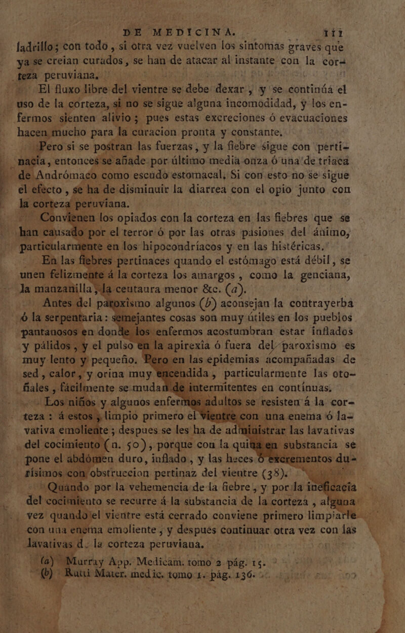 “ladrillo; con todo , si otra vez vuelven los sintomas graves que ya se creian curados, se han de atacar al instante con la cora M Fg peruviana, ie | | El fluxo libre: del vientre se: Pit dexar, y se tiesa el . uso de la corteza, gine: se sigue alguna ipéoriadidad, y los en- . fermos' sienten alivio; j pues estas excreciones ó evacuaciones gu es para la curacion pronta y constante, ¿Pero si se postran las fuerzas, y la fiebre sigue con perti- hacia, entonces 'se añade por áltimio media onza Ó uba de triaca. 4 de Andrómaco como escudo estomacal, Si con esto rio $e sigue | el ^w se ha de disminuir la diarrea con el opio junto con Po TM T n los pnconracs y en las histéricas. |. .En las fleb . unen felizm 2 milla; Antes del pa i serpen pantanosos e n dond y pálidos , | el pulso € muy lento y pequeño. e e &amp;c. on sed , calor, y orina muy € dida, juu dii] las oto- dales , fácilo jente se. muda de intermitentes en contínuas, Los niños y algunos enferma | se resisten á la cor- teza : á estos , limpio primero el^ os el | una enema 9 la vativa sm. te ; despues se les ha de ad las lavativas nto (a. 50) , porque cou la qui iplis el m je lómen duro, inflado,, y las heces 3 rísimos « on. obstruecion pertinaz del vientre (38) QU m o pori la: CAR AU de la fiebre Y pou lai inef del cocitr . en sais d. la corteza peruviana, ur Lurray App. Medicam. tomo 2 pág. 14. . utti Marr. pa tomo 1. d 256-20. digo vin