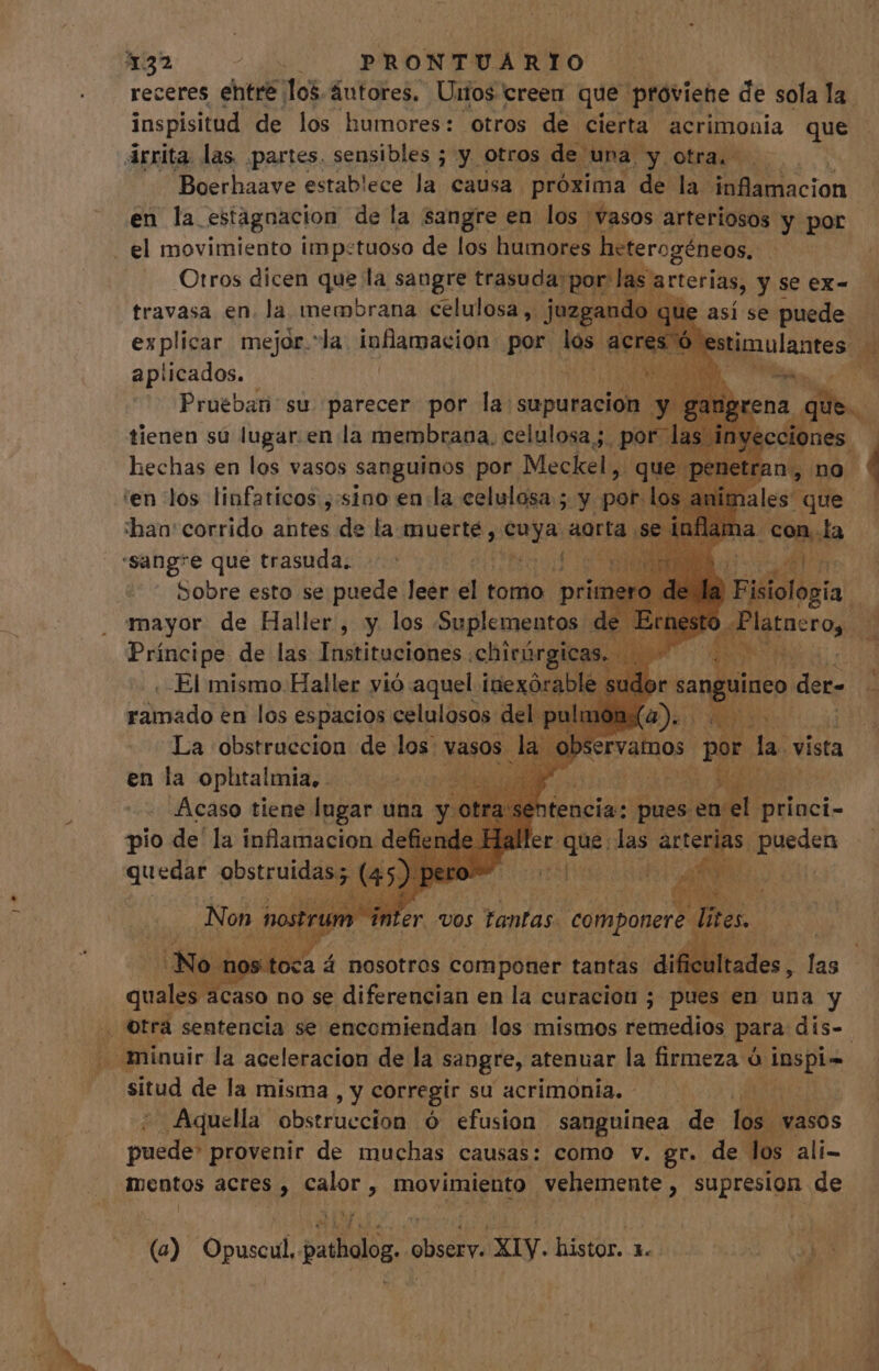 . receres entre los. áutores. Unos creen que proviene de sola la. inspisitud de los humores: otros de cierta acrimonia que Arrita las partes. sensibles ; y otros. de una. y otra... Boerhaave establece la causa próxima de la: UA locion en la. estagnacion de la sangre en los vasos arteriosos y por Otros dicen que la sangre trasuda: px travasa en. la membrana celulosa, » Juzgs ad explicar mejor.*la inflamacion por los acre aplicados. P» arterias, yseex- - e así se puede — Bignulantesn de eis. VE A :han' corrido antes de la muerte, Mic Harta sei Sobre esto se puede leer el t tomo prit Pici gà de las Tustiredtdhes. chirárgica . -El mismo Haller vió aquel inexóra ble si ramado en los ARR. eelilüsn del: n A Av ervamos. por pu vista en la ophtalmia, pH uL Acaso tiene lugar una pio de la inflamacion defier quedar obstruidas; (4 tencia: pues. 2a princi- iler que. las área, pueden ne uw | | No ca á nosotros componer tantas EU ficult a quales acaso no se diferencian en la curacion ; pues en una y situd de la misma , y corregir su acrimonia. - ¿Aquella obstruccion ó efusion sanguinea de los vasos puede: provenir de muchas causas: como v. gr. de los ali- mentos acres , e movimiento vehemente , a de 7s de m (o) Opuscil BARRE, Decora. histor. 1. d Xd