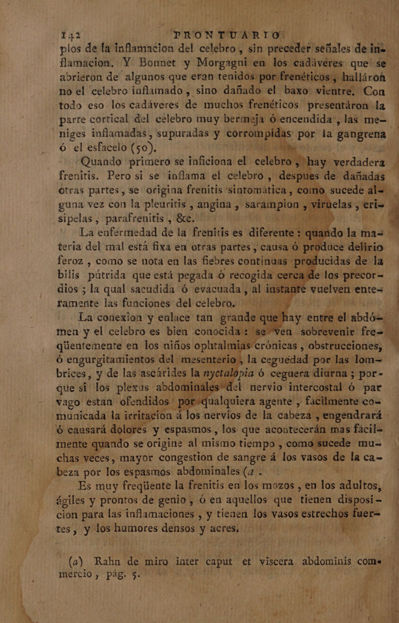 plos de la inflamacion del celebro , sin preceder señales de i in- | flamacion. Y Bonnet y Morgagni en los cadáveres que se . abrieron de algunos que eran tenidos por frenéticos y halláron no el “celebro inflamado , sino dañado el baxo vieta Con todo eso los cadáveres de muchos frenéticos presentáron la - parte cortical del celebro muy bermeja ó encendida , las me- niges inflamadas , supuradas y SO MS por la gangrena ó el esfacelo (50). fite ^Quando primero se inficiona el celebsd hay: verdadera 3 frenitis. Pero si se inflama el celebro, despues de dañadas - Otras partes, se origina frenitis 'sintomática , como sucede al= guna vez con la pleuritis , angina , Ud &gt; ir sipelas , Bajo He Sn ¿q uM ^ + feroz , como se nota en las fiebres cótiritil T bilis parida que está pegada n recogida ce ca d dios ; la qual sacudida Ó evacuada, al instante v ramente las funciones del celebro. ^ ^| A La conexion y enlace tan grande que ! men y el celebro es bien conocida: se ven sobe P 5e qüentemente en los niños MU. eia ebore ipd le que E los plédo: adl Pa vago estan ofendidos] ota qeu agehteé'j - faliiikite co- municada la irritacion à los nervios de la cabeza, , engendrará - 6 causará dolores y espasmos , los que acontecerán mas fácil- | mente quando se origine al mismo tiempo , como sucede mu- chas veces, mayor congestion de sangre á los vasos de là ca- beza por Js espasmos abdominales (4 . Es muy freqüente la frenitis en los mozos , en los adultos, ágiles y prontos de genio , ó en aquellos que ORE disposi cion para las inflamaciones , y tienen los vasos estrechos fuer- ps tes, y los humores Peselgc y acres, HYATT: M. i un uno! Rahn de miro inter caput et viscera abdominis com. ,