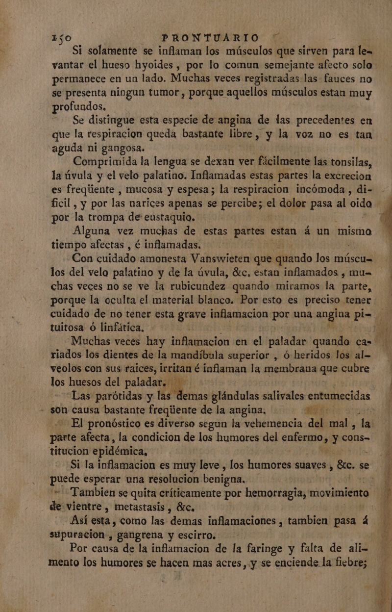 permanece en un lado. Muchas veces registradas las fauces no se presenta ningun tumor , porque aquellos músculos estan muy profundos. . Se distingue esta especie de angina de las precedentes en que la respiracion queda bastante libre, y la voz no es tan aguda ni gangosa. Comprimida la lengua se dexan ver fácilmente las tonsilas, la úvula y el velo palatino. Inflamadas estas partes la excrecion es freqiiente , mucosa y espesa; la respiracion incómoda, di- por la trompa de eustaquio. | Alguna vez muchas de estas partes estan á un mismo tiempo afectas , é inflamadas. | Con cuidado amonesta Vanswieten que iitindo los múscu= los del velo palatino y de la úvula, &amp;c, estan inflamados , mu- chas veces no se ve la rubicundez quando miramos la parte, porque la oculta el material blanco. Por esto es preciso tener tuitosa O linfática, riados los dientes de la mandíbula superior , ó heridos los al- veolos con sus raices, irritan é inflaman la membrana que cubre los huesos del paladar ^ Las parótidas y las demas glándulas salivales entemecidas - son causa bastante freqúente de la angina, a4 z El pronóstico es diverso segun la vehemencia del mig la titucion epidémica, puede esperar una resolucion benigna. de vientre, metastasis , &amp;c. - Así esta, como las demas inflamaciones , tambien pasa á supuracion , gangrena y escirro. | Por causa de la inflamacion de la faringe y falta de ali- mento los humores se hacen mas acres, y se enciende la fiebre;