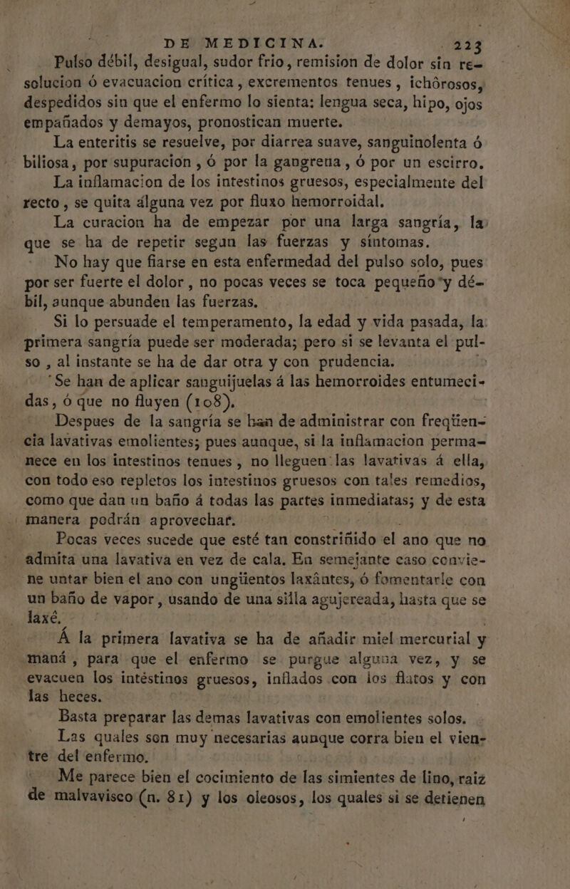 Pulso débil, desigual, sudor frio, remision de dolor sin re- solucion ó evacuacion crítica, excrementos tenues, ichórosos, despedidos siu que el delo lo sienta: lengua seca, hipo, ojos empañados y demayos, pronostican muerte. La enteritis se resuelve, por diarrea suave, sanguinolenta ó biliosa, por supuracion , ó por la gangrena , ó por un escirro. La inflamacion de los intestinos gruesos, especialmente del recto , se quita alguna vez por fluzo hemorroidal. La curacion ha de empezar por una larga sangría, la que se ha de repetir segan las fuerzas y sintomas. No hay que fiarse en esta enfermedad del pulso solo, pues por ser fuerte el dolor, no pocas veces se toca pequeño*y dé- bil, aunque abunden las fuerzas. Si lo persuade el temperamento, la edad y vida pasada, la: primera sangría puede ser moderada; pero si se levanta el pul- so , al instante se ha de dar otra y con prudencia. | Se han de aplicar sanguijuelas á las hemorroides entumeci- das, ó que no fluyen (1 o8). Despues de la sangría se kan de administrar con freqüien- cia lavativas emolientes; pues aunque, si la inflamacion perma= con todo eso repletos los intestinos gruesos con tales remedios, como que dan un baño á todas las partes inmediatas; y de esta manera podrán aprovechar. Pocas veces sucede que esté tan ronstriñido el ano que no admita una lavativa en vez de cala, En semejante caso cenvie- ne untar bien el ano con ungiientos laxántes, O fomentarle con un baño de vapor , usando de una silla agujereada, hasta que se laxé. Á la primera lavativa se ha de añadir miel mercurial y maná , para que el enfermo se purgue alguna vez, y se E acudii los intéstinos Bruesos, inflados con los flatos y con las heces. | Basta preparar las demas lavativas con emolientes solos. Las quales son muy necesarias aunque corra bien el vien- tre del enfermo. Me parece bien el cocimiento de las simientes de lino, raiz de malvavisco (n. 81) y los oleosos, los quales si se detienen Li