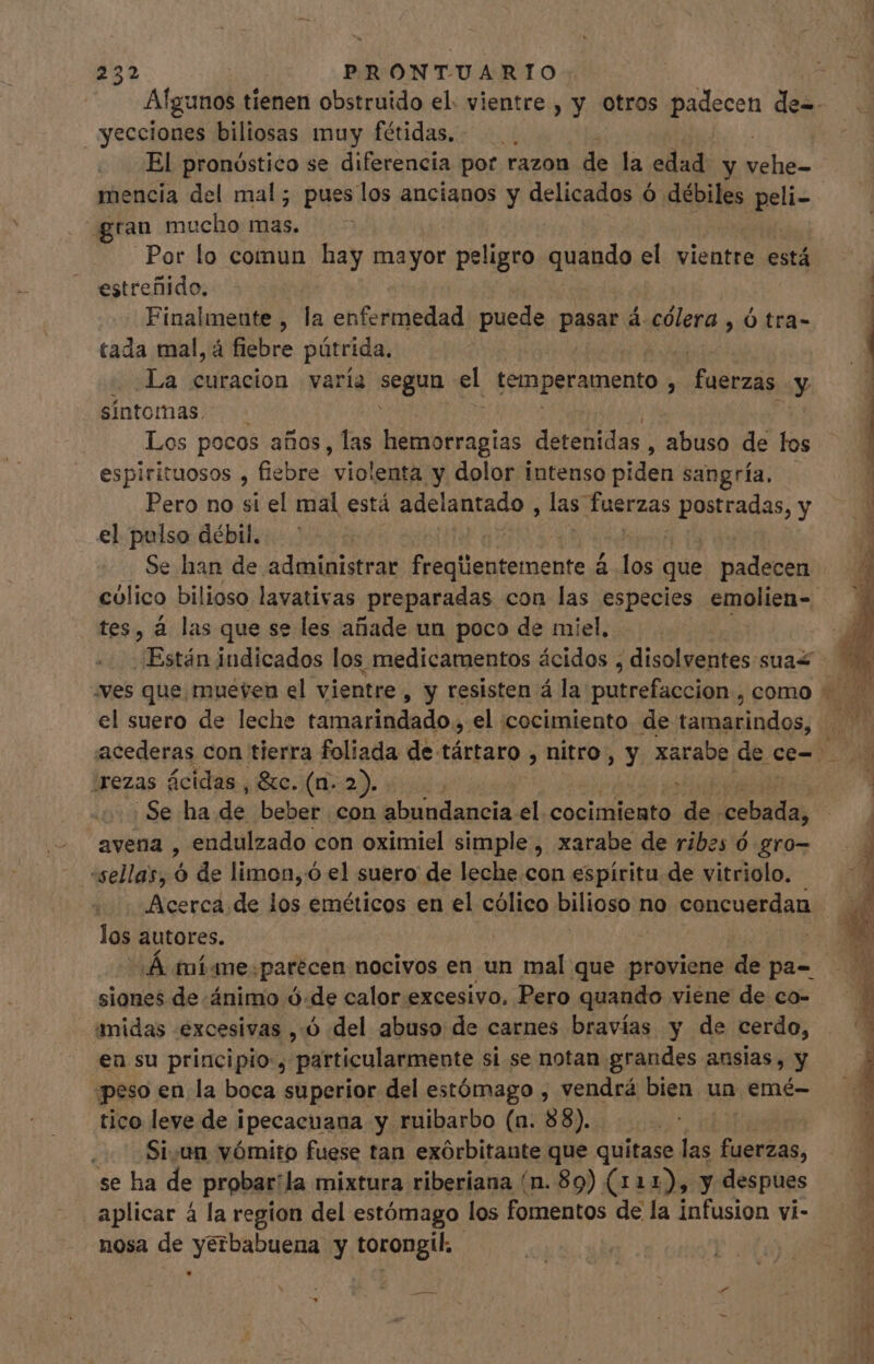 yecciones biliosas muy fétidas.. El pronóstico se diferencia pot razon de la edad. y ub grau mucho mas. Por lo comun hay mayor : peligro quando el vientre está estreñido. Finalmente , la enfermedad puede pasar á.colera , ó tra- tada mal, á fiebre pütrida. La curacion varía Segun. el temperamento À fuerzas y síntomas. Los pocos años, las hemorragias detenidas, abuso de los espirituosos , fiebre violenta y dolor intenso piden sangría, Pero no si el mal está non las. fuerzas LP tadAs, y el pulso débil. Se han de administrar freqtientemente á los; que padecen tes, á las que se les añade un poco de miel, el suero de leche rodados el icocimiento de des or eM irezas ácidas, &amp;c. (n. 2). . Se ha de beber con bbuodaneia, el. cocimiento des cobada, avena , endulzado con oximiel simple, xarabe de ribes ó gro- -sellas, ó de limon, ó el suero de leche.con espíritu de vitriolo. Acerca de los eméticos en el cólico bilioso no concuerdan los autores. siones de ánimo ó.de calor excesivo, Pero quando viene de co- amidas excesivas , 0 del abuso de carnes bravías y de cerdo, en su principio, particularmente si se notan grandes ansias, y peso en la boca superior del estómago , vendrá bien un emé- tico leve de i ipecaeuana y ruibarbo (n. 88). Si.un vómito fuese tan exórbitante que quitase las fuerzas, se ha de probar: la mixtura riberiana (n. 89) (11 As y despues aplicar á la region del estómago los fomentos de la infusion vi- nosa de yerbabuena y torongil.