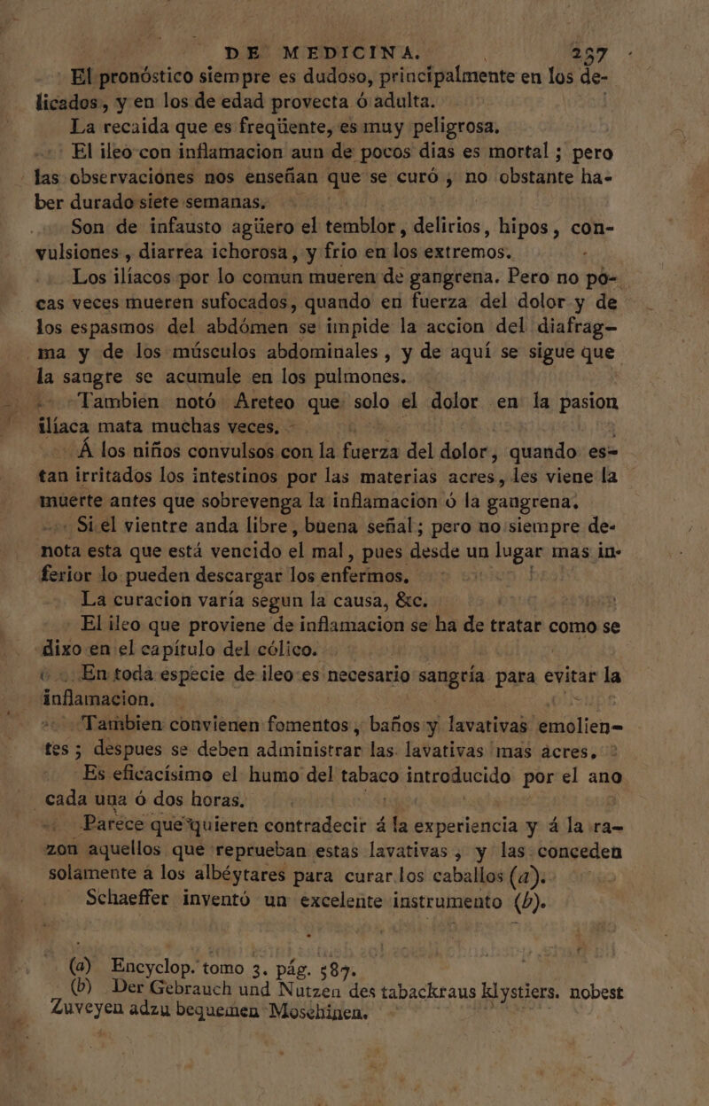 ET pronóstico siempre es dudoso, principalmente en los: de- licados, y en los de edad provecta ó adulta. La recaida que es freqüente, es muy peligrosa, ! El ileo-con inflamacion aun de pocos dias es mortal ; pero ' las observaciones nos enseñan que se curó , no obstiíite ha- ber durado siete semanas. Son de infausto agüero el temblor , eria, hipos, con- vulsiones , diarrea ichorosa, y frio en i» demos Los de por lo comun mueren de gangrena. Pero no po-. cas veces mueren sufocados, quando en fuerza del dolor y de los espasmos del abdómen se impide la accion del diafrag- ma y de los músculos abdominales , y de aquí se sigue que la sangre se acumule en los pulmones. - *- Tambien notó Areteo que. solo el dolor en la pasion ilíaca mata muchas veces, | Á los niños convulsos con la clu del dolor; quando es- tan irritados los intestinos por las materias acres, les viene la muerte antes que sobrevenga la inflamacion ó la gangrena, - Si el vientre anda libre, buena señal; pero uo siempre de- oca esta que está vencido el mal , pues desde un à lugar mas in- ferior lo. pueden descargar los enfermos. La curacion varía segun la causa, &amp;c. El ileo que proviene de inflamacion se ha de tratar como se «dixo en el capítulo del cólico. v En toda especie de ileo:es necesario sola para evitar la (i Bamallon. NL Exc convienen fomentos , baños y lavativas dla 5 despues se deben pepa pala las. lavativas mas acres, ipi eficacísimo el humo del e pido por el ano Parece que quieren contradecir á la experiencia y á la ra- zon aquellos que reprueban estas lavativas , y las conceden Solamente à los albéytares para curar los caballos (4). Schaeffer inventó un excelente instrumento (5). (a) Encyclop. t tomo 3. pág. ;85. (D Der Gebrauch und Nutzen des tabackraus klystiers. nobest Zuveyen adzu bequemen Mosebinen.