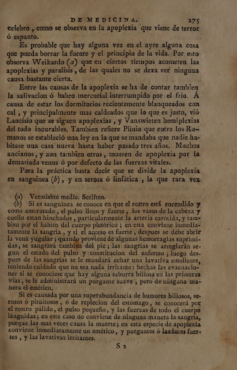 celebro , como se observa en la apoplexía que viene de terror Ó espanto.  | | Es probable que hay alguna vez en el ayre alguna cosa que pueda borrar la fuente y el. principio de la vida. Por esto observa Weikardo (7) que en ciertos tiempos acometen las apoplexías y paralisis , de las quales no se dexa ver. ninguna causa bastante cierta, | e Entre las causas de la apoplexía se ha de contar tambien la salivacion ó babeo. mercurial interrumpido por el frio. À causa de estar los dormitorios recientemente blanqueados con cal, y principalmente mas caldeados que lo que es justo, vió - Lancisio que se siguen apoplexías , y Vanswieten hemiplexias del todo incurables. Tambien refiere Plinio que entre los Ro- manos se estableció una ley en la que se mandaba que nadie ha- .bitase una casa nueva hasta haber pasado tres años. Muchos ancianos, y aun también otros , mueren de apoplexía por la demasiada venus ó por defecto de las fuerzas vitales. | Para la práctica basta decir que se divide la apoplexía en sauguinea (P) , y en serosa o linfática , la que rara vez (a) Vermishite medic. Scriften. — - | i (b) “Si es sanguinea se conoce en que el rostro está encendido y como amoratado , el pulso lleno y fuerte ; los vasos de la cabeza y cuello estan hinchados , particularmente la arteria carótida, y tam- bien por el hábito del cuerpo pletórico ; en esta conviene inmedia- tamente la sangría , y si el acceso es fuerte , despues se debe abrir la vena yugular Ero» davit de algunas hemorragias suprimi- . das, se sangrará tambien del pie; las sangrías se arreglarán se- gun el estado del pulso y constitucion del enfermo ; luego des- pues de las sangrías se le mandará echar una lavativa emoliente, teniendo cuidado que no sea nada irritante: hechas las evacüacio- | nes si se conociese que hay alguna saburra biliosa en las primeras vias, sele administrará un purgante suave , pero de ninguna ma- nera el emético. | ' . . Bies causada por una superabundancia de humores biliosos, se- . rosos Ó pituitosos , ó de replecion del estómago , se conocerá por el rostro pálido, el pulso pequeño, y las fuerzas de todo el cuerpo - lánguidas; en este caso iio conviene de ninguna manera la sangría, . porque. las mas veces causa la muerte; en esta especie de apoplexía conviene inmediatamente un emético, y purgantes ó laxántes fuer- Sa - tes , y las lavativas irritantes,