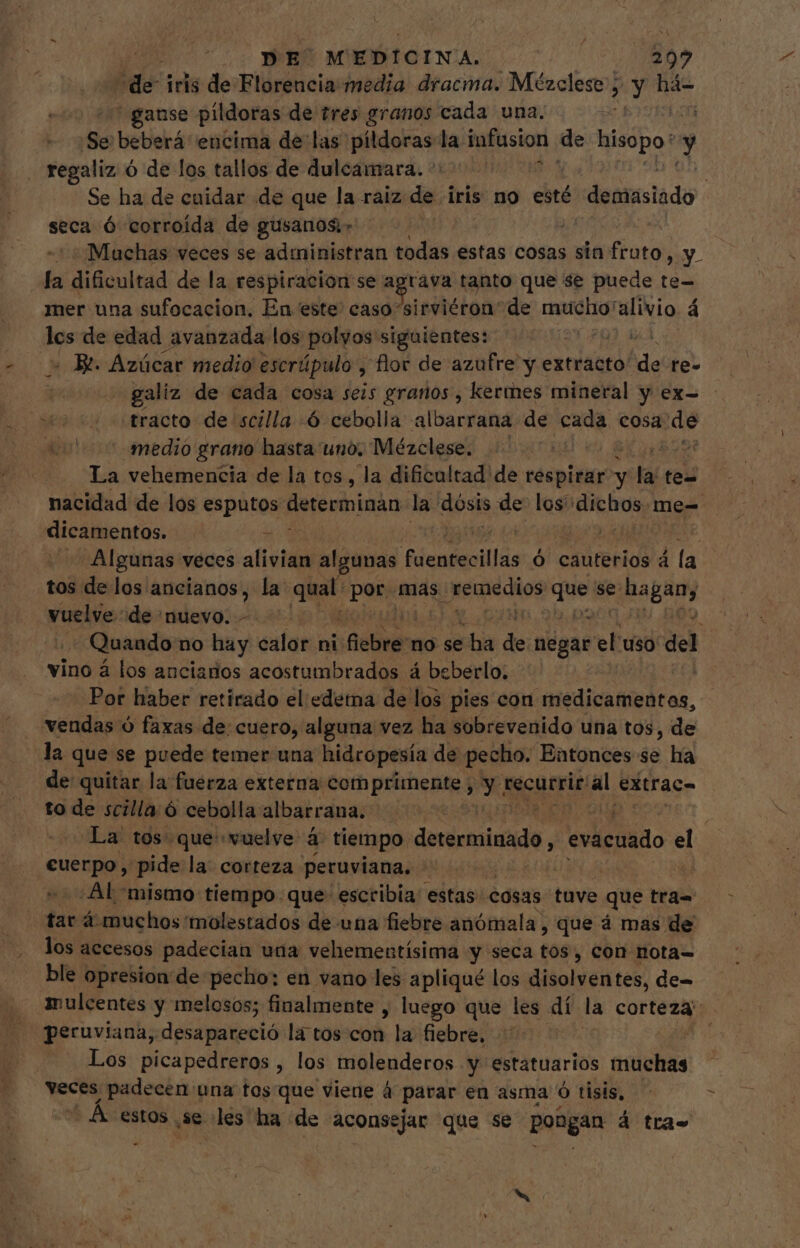 | ODE MEDICINA. bns “de iris de Florencia: media dracma. Mézclese; &gt; Y há- ause pildoras de tres granos cada una. Loa ¡Se betiehaá encima de las píldoras la infusion de hisopo: y regaliz ó de los tallos de dulcamara. ^ ^ — | Se ha de cuidar .de que la raiz de. iris no esté demasiado seca Ó corroída de gusanos | + ¡Muchas veces se administran todas estas cosas sin frato, A la dificultad de la respiracion se e A tanto que se puede te- mer una sufocacion. En este caso sirviéron' de Ha E alivio á los de edad avanzada los polyos siguientes: - Bt Azúcar medio escrúpulo , flor de azufre y extracto de re- galiz de cada cosa seis granos, kermes mineral y ex- - s tracto de scilla ó cebolla albarrana de cada cosa de Xu! medio grano hasta uno, Mézclese. .- aot La vehemencia de la tos, la dificultad de respirar y y: hat te- nacidad de los ties determinan la dosis de los dichos. me= dicamentos. E Algunas veces alivia algunas Nieaiolllás Ó cauterios á la tos de los. MUN la qual: ponjnds. rada que se ltd vuelve “de nuevo. . + Quando no huy calor ni: ¿dla no se ha de negar el uso del vino á los ancianos acostumbrados á beberlo. | Por haber retirado el edetna de los pies con edic did Ces, vendas ó faxas de cuero, alguna vez ha sobrevenido una tos, de la que se puede temer una hidropesía de pecho. Entonces se ha de quitar la fuerza externa comprimente , X1 recurrir al extrac- to de scilla ó cebolla albarrana. La tos. que vuelve à tiempo. dererosiiido, evacuado E cuerpo , pide la: corteza peruviana. dant -. Al mismo tiempo que escribia estas cosas tuve que tra= tar à. muchos 'molestados de una fiebre anómala, que á mas de los accesos padecian una vehementísima y seca tos, con nota- ble opresion de pecho: en vano les apliqué los disolventes, de= mulcentes y melosos; finalmente , luego que les dí la corteza peruviana, desapareció la tos con la fiebre, | Los picapedreros , los molenderos y estatuarios muchas veces padecen una tos que viene à parar en asma ó tisis, - Á. estos. 3e les ha de aconsejar que se pongan á tras