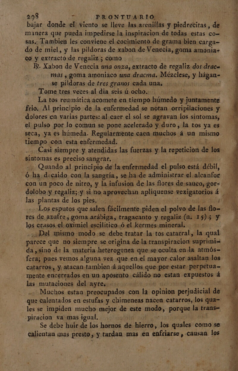 $08 . p PRONTUARIO . bajar donde el viento se lleve las arenillas y piedrecitas , de manera que pueda im pedirse la inspiracion de todas estas co sas. Tambien les conviene el cocimiento de grama bien carga- do de miel, y las pildoras de xabon de Venecia, goma amonia- co y extracto de regaliz ; como IX. Xabon de Venecia una onza, extracto de regaliz dos drac- mas , goma amoniaco una dracma. Mézclese, y hágan- - sse pildoras de tres granos cada una, . : Tome tres veces. al dia seis ú ocho... | La tos reumática acomete en tiempo húmedo y pete frio. Al principio de la enfermedad se notan orripilaciones y tiempo con esta enfermedad. ¡=&gt; z Casi siempre y atendidas las fuerzas y la repeticion ¡dé los sintomas es preciso sangrar. Quando al principio de la enfermedad el pulso está. débil, 23 ha d:caido con la sangría, se ha.de administrar el. alcanfor -:Los esputos que salen fácilmente Hided el polvo de jniiios res de. azufre, goma arábiga, tragacanto y regaliz (n. 1 55 y los crasos, el: oximiel escilítico.Ó el kermes mineral. : parece que no siempre se origina de la transpiracion suprimi= CN pues vemos alguna vez que en.el mayor calor asaltan los catarros, y, atacan tambien :á aquellos que.por estar perpetua- mente encerrados en un aposento edlidon no estan. pda á las mutaciones del ayre, | Muchos estan preocupados con lel opinion penudicdi de que calentados en estufas y chimeneas nacen catarros, los qua- les se impiden mucho mejor de este dios porque d trans- ;piracion va mas igual, Se debe huir de los hornos dé moy los quales como se calientan mas presto, y tardan mas en enfriarse , causan los Y TEN ps bs PUPA IE A.