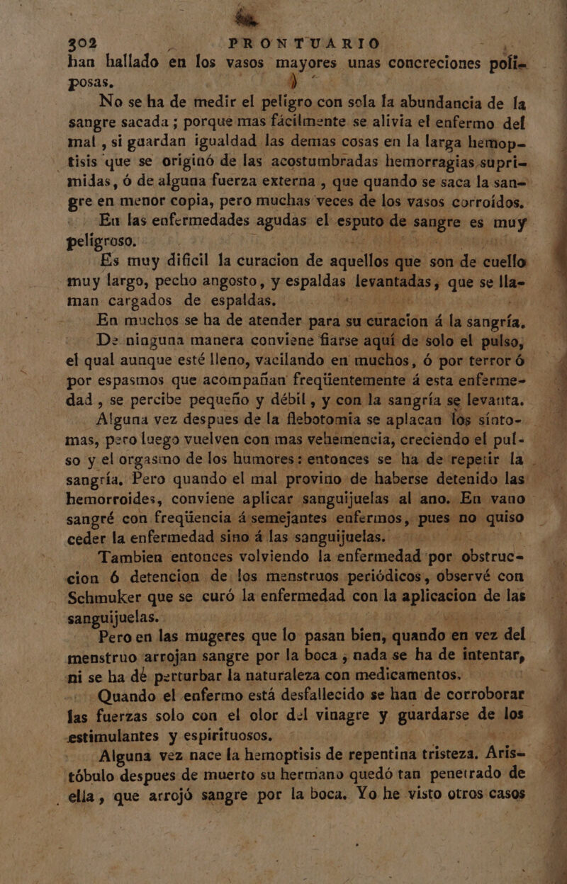 £ E 202 PRONTUARIO posas. E No se ha de medir el peligro con sola la abundancia de la sangre sacada ; porque mas fácilmente se alivia el enfermo del mal , si guardan igualdad. las demas cosas en la larga hemop- re en menor copia, pero muchas veces de los vasos corroídos. peligroso. Es muy dificil la curacion de aciei que son de cuello muy largo, pecho angosto, y espaldas imo que se lla- man cargados de espaldas. A Eo En muchos se ha de atender para su curacion á la sangría, De. ninguna manera conviene fiarse aquí de solo el pulso, el qual aunque esté lleno, vacilando en muchos, ó por terror ó por espasmos que acompañan freqúentemente á esta enferme- dad , se percibe pequeño y débil , y con la sangría se levanta. Alguna vez despues de la flebotomia se aplacan los sínto- mas, pero luego vuelven con mas vehemencia, creciendo el pul- so y el orgasmo de los humores: entonces se ha de repetir la sangría, Pero quando el mal provino de haberse detenido las hemorroides, conviene aplicar. sanguijuelas al ano. En vano sangré con. freqúencia á semejantes enfermos, pues no quiso ceder la enfermedad sino á las sanguijuelas. j Tambien entonces volviendo la enfermedad por (odii cion 6 detencion de los menstruos periódicos, observé con Schmuker que se curó la enfermedad con la d de las sanguijuelas. Pero en las mugeres que lo pasan bien, ble en vez ; del menstruo arrojan sangre por la boca ; nada se ha de intentar, ni se ha dé perturbar la naturaleza con medicamentos. - Quando el enfermo está desfallecido se han de corroborar estimulantes y espirituosos. Alguna vez nace la hemoptisis de repentina tristeza. Aris- tóbulo despues de muerto su hermano quedó tan penetrado de . ella, que arrojó sangre por la boca. Yo he visto otros casos E, M  » Esto. c cmo A