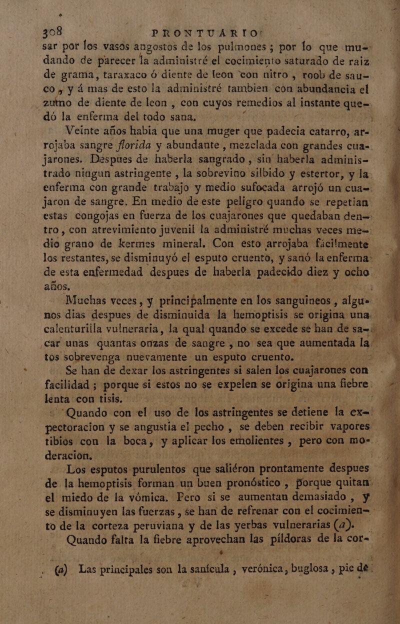 $ 308 PRONTUARTIO: sar por los vasos angostos de los pulmones ; por lo que mu- dando de parecer la administré el onm saturado de raiz de grama, taraxaco Ó diente de leon “con nitro , roob de sau- CO y y á mas de esto la administré tambien con abundancia el zumo de diente de leon , con cuyos remedios e instante que- dó la enferma del todo sana, : Veinte años habia que una muger que déc catarro, ar- rojaba sangre florida y abundante , mezclada con grandes cua- jarones. Despues de haberla sangrado sin haberla adminis- trado niagun astringente , la sobrevino silbido y estertor, y la enferma con grande travajo y medio sufocada arrojó un cua= jaron de sangre, En medio de este peligro quando se repetian estas congojas en fuerza de los cuajarones que quedaban den= tro, con atrevimiento juvenil la administré muchas veces me= dio grano de kermes mineral, Con esto arrojaba fácilmente los restantes, se disminuyó el esputo cruento, y sanó la enferma: de esta enfermedad despues de an di diez y ocho . años, nos dias despues de disminuida la hemoptisis se origina una. tos sobrevenga nuevamente un esputo cruento. | | Se han de dexar los astringentes si salen los cuajarones c con facilidad ; porque si estos no se yog se origina una üeore; ee con tisis. | Quando con el uso de M astringentes se detiene dà exa pectoracion y se angustia el pecho , se deben recibir vapores. tibios con la boca, y aplicar los emolientes , peo con mo- deracion. | Los esputos: iiilüeitos que saliéron ptontimhite Melinics de la hemoptisis forman un buen pronóstico , porque quitan. el miedo de la vómica. Pero si se aumentan demasiado , y to dela corteza peruviana y de las yerbas vulnerarias (2). Quando falta la Us aprovechan las píldoras de la cor= y * e a Las principales son la sanícula , yerónica , buglosa , pie de.