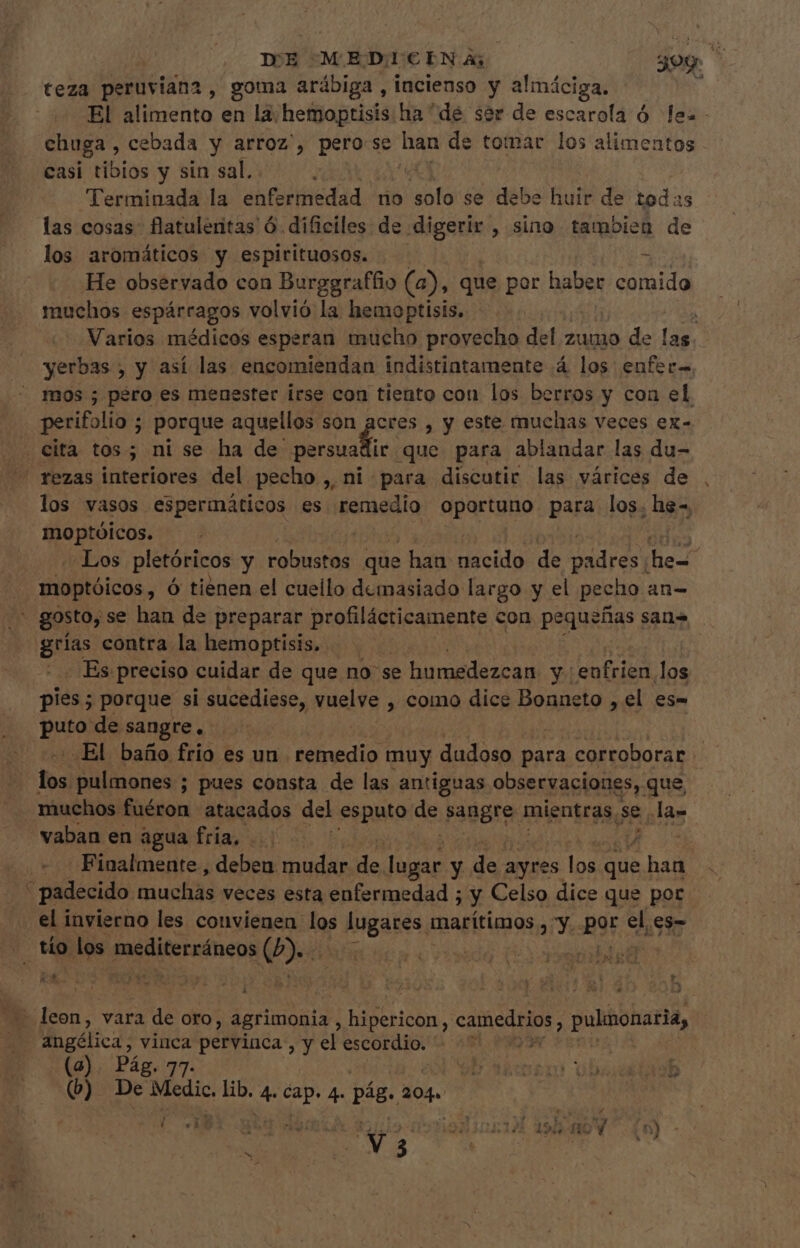 teza peruviana , goma arábiga , incienso y almáciga. chuga, cebada y arroz', pero:se han de tomar los alimentos casi tibios y sin sal. Terminada la éhtbriiiedüd. ^ no ofa se debe huir de todas las cosas. flatulentas ó dificiles de digerir. , sino tambien de los aromáticos y espirituosos. muchos espárragos volvió la hemoptisis. | Varios médicos esperan mucho provecho del zumo de la yerbas , y así las encomiendan indistintamente á los UP mos ; péro es menester irse con tiento con los berros y con el perifolio ; porque aquellos son acres , y este muchas veces ex- . Cita tos; ni se ha de (HUS d que para ablandar las du- rezas interiores del pecho , ni para discutir las várices de los vasos espermáticos es remedio oportuno para los. he», moptóicos. moptóicos , Ó tienen el cuello demasiado largo y el pecho an- ges contra la hemoptisis, - Es preciso cuidar de que no se humedezcan y4 enfrien los pies; porque si sucediese, vuelve , como dice Bonneto , el es- puto de sangre. * [esl pulmones ; pues consta de las antiguas observaciones, que, muchos. fuéron atacados del esputo de agger mientras, se. la- vaban en agua fria, id | padecido muchás veces esta enfermedad ; y Celso dice que por el invierno les convienen los id marítimos , y. por eli ,es- ^ tío los. mediterráneos Lus oviedo Eye n $ [ , o ! E í |) 3 r ¡q : . y i o f y * ! [ ; , i  o P4 : 1 z-— E s - leon, vara de oro, agrimonia , prc fed camedrios, pulimonaria, angólica, vinca perviuca , y el escordio, z m | (a). Pág. 77. QD Works ob 435 (b) De Medic. lib. d vr 4. d 204. Ü V 3061 49b ns6 ey . jq non (922517 199 HOV (n) -