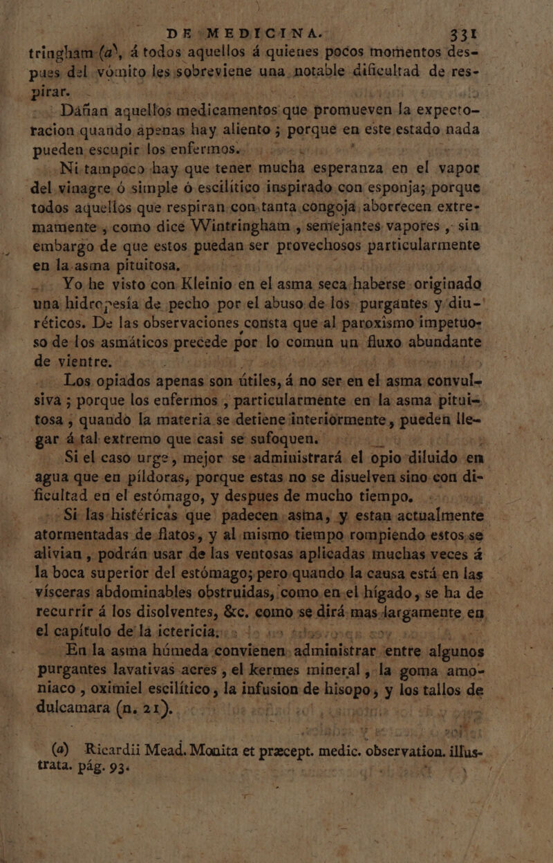 triagham- a á todos aquellos á quienes pocos momentos des- pues del vómito les. sobreviene una. notable dificultad de res- pirar. ; | Dañan aquellos medicamentos que promueven la ExUeeId-. racion quando apenas hay aliento 5 3 porque en este, estado nada pueden escupir los enfermos... ó Ni. tampoco hay que tener mucha esperanza en el vapor mamente , como dice Wintringham , semejantes vapores , sin: embargo de que estos puedan ser provechosos PARUSVIA tight en la.asma pituitosa, T +. Yo he visto con Kleinio en el asma seca: haberse: originada una hidro?esia de pecho por el abuso: de: los- purgantes y diu-' réticos. De las observaciones, consta que al paroxismo impetuo- de vientre. Los opiados apenas son- útiles, d á no ser. en dh» asma. conval- sivà ; ; porque los enfermos, particularmente. en la asma pitui= gar á tal extremo que casi se sufoquen. +. Si el caso urge, mejor se:administrará. el opio «diluido. en agua que.en píldoras, porque estas no se disuelven sino con di- ¿Si las histéricas que padecen. asma, y estan actualmente. amid de flatos, y al. mismo tiempo rompiendo estos.se alivian , podrán usar de las ventosas aplicadas muchas veces á recurrir á los PRO n ds Como se dirá. mas. Jergamente em el capítulo de la ictericia; i. fiios qsqg. 59 En la asma húmeda convienen: aainjstra entte algunos purgantes lavativas acres , el kermes mineral ,- la goma amo- niaco , oximiel escilítico , la infusion de hisopo,. y los tallos de (à) Ricardi Mead. Monita et pracep cni observation. illus trata. pág. 93. b