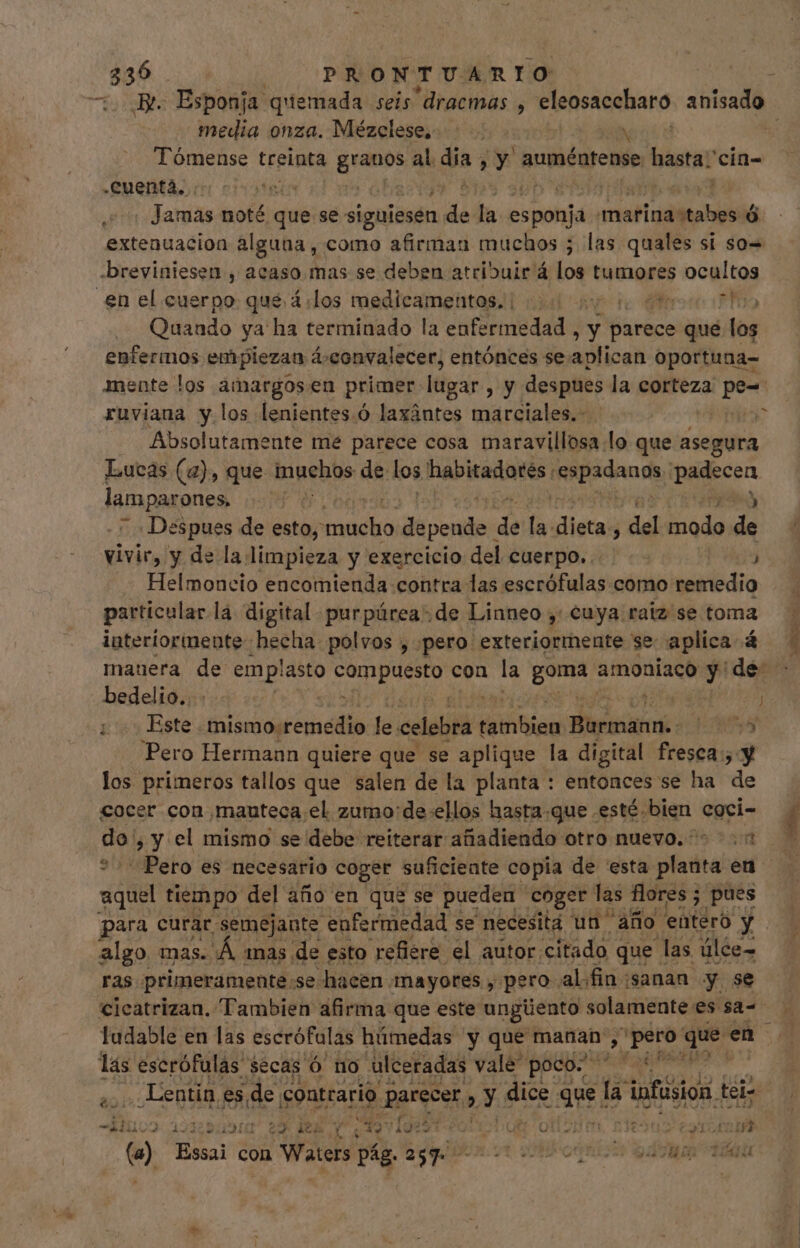 media onza. Mézelese, N Tómense treinta mes al. $5 i Y auméntense UNaatar cin- -Cuenta, bss NON. Jamas noté que se siguiesen de i esponja marina noticia extenuacion alguna, como afirman muchos ; las quales sí so= -breviniesen , acaso mas se deben atribuir á los tumores ocultos en el cuerpo que 4: los medicamentos. |... lero ro ifo Quando ya ha terminado la enfermedad i y parece que los enfermos emplezan á-convalecer, entónces se.aplican oportuna- mente los amargosen primer lugar (y despues la corteza pe- ruviana y los lenientes.ó laxántes marciales.- | Absolutamente mé parece cosa maravillosa lo que asegura Lucas (4), que muchos de los Inapiradotós expanda n lamparones, | Despues de esto,” Aa. depende. de ls dieta; del irs Es vivir, y de la limpieza y exercicio del cuerpo... NE Helmoncio encomienda contra las escrófulas como remedio particular la digital purpúrea. de Linneo ,' cuya raiz se toma interiormente hecha polvos , pero exteriormente se: aplica 4 mauera de emplasto debi con la Dario amoniaco » | de: bedelio.. | Este mismo:remedio le mmm teile HOM AN Hi XT) Pero Hermann quiere que se aplique la digital fresca; y los primeros tallos que salen de la planta : entonces se ha de cocer con manteca el. zumo:de:ellos hasta.que esté bien coci- n y el mismo se debe reiterar añadiendo otro nuevo. +1 Pero es necesario coger suficiente copia de 'esta planta en aquel tiempo del año en que se pueden coger las flores ; pues para curar semejante enfermedad se necesita un año enteró y algo mas. Á mas de esto refiere el autor citado que las ülce- ras primeramente:se: «hacen mayores , pero: al.fin sanan y se e M * lás escrófulas” secas Ó no ulceradas vale poco. en en Muss 12i iot eu deb Y e v9.5 i; A OSM 2129045 79100017 e) Essai con Waters pág. agio 7t coni S2: 1o TOU