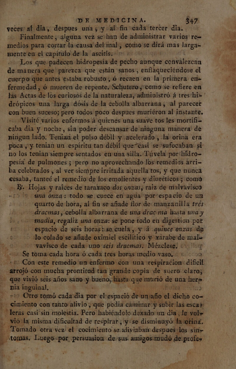 - DE MEDICINA. 347 veces:  dia, despues una y yal fin «cada tercer dia. Finalmente ; alguna vez se han de administrar varios re= mente en el capítulo de:la ascitis: in Los que padecen hidropesía de Mete ahticiós Sp de manera que parezca que están sanos, enflaqueciéndose el cuerpo que antes estaba robusto , 6 recaen en la primera: eri- fermedad , ó mueren de repente. Schutero, como se refiere en drópicos una larga dósis de-la cebolla albarrana , al parecet con buen Suceso; pero todos. poco despues muriéron al instante. Visité varios enfermos.á quienes una suave tos les mortifi= «caba dia y noche, sía poder descansar de ninguna manera! de ningun lado. Penian el pulso débil y acelerado , la orina era poca, y. tenian un «espiritu tan débil que^Casi se sufocaban: si no los tenian siempre sentados en uaa silla. Távela por hidro= pesía de pulmones ; pero no aprovechando los remedios árri- ba celebrados , al ver siempre irritada aquella tos, y que nunca €esaba, tanteé el remedio de los: emolientes-y diuréticos; como - B. Hojas y raices. de taraxaco dos onzas, raiz de ealvavidco “75 ' una onza: todo 'se:cusce en agua por'espacio de un dracmas,.cebolla albarrana de una drac ma hasta ura y ls. o madia, sregaliz una onza: se pone todo en digestion pot ^^ espacio de seis horas::se cuela, y à quince onzas ¿de 0 :lo colado se añade oximiel escilítico y xarabe  sri vavisco de cada uno seis dracmas: pair: in (Nx Heep Se toma. cada hora ó.cada tres horas medio vaso, +. 02 + Con este remedio un enfermo con una respiracion: dife arrojó con mucha prontitud tan grande copia de suero claro; . que vivió seis años sano y. Maso BN NO murió de una here 9m Bop. Ex v Alia 95659 &gt; Otro tomó cada dia por el:espació detenido ( dicho co- bs *Mecás casi sin molestia. Pé! habiéndolo:dexado un dia ; de vole . vió la misma dificultad de respirar, y: se disminayó la otina, . Tomado otra vez! el 'cocimiento se;aliyiaban: despues: los sín- /tondas, THAM :pór -persuasiou de.sus! amigos-mudó de-prole» -