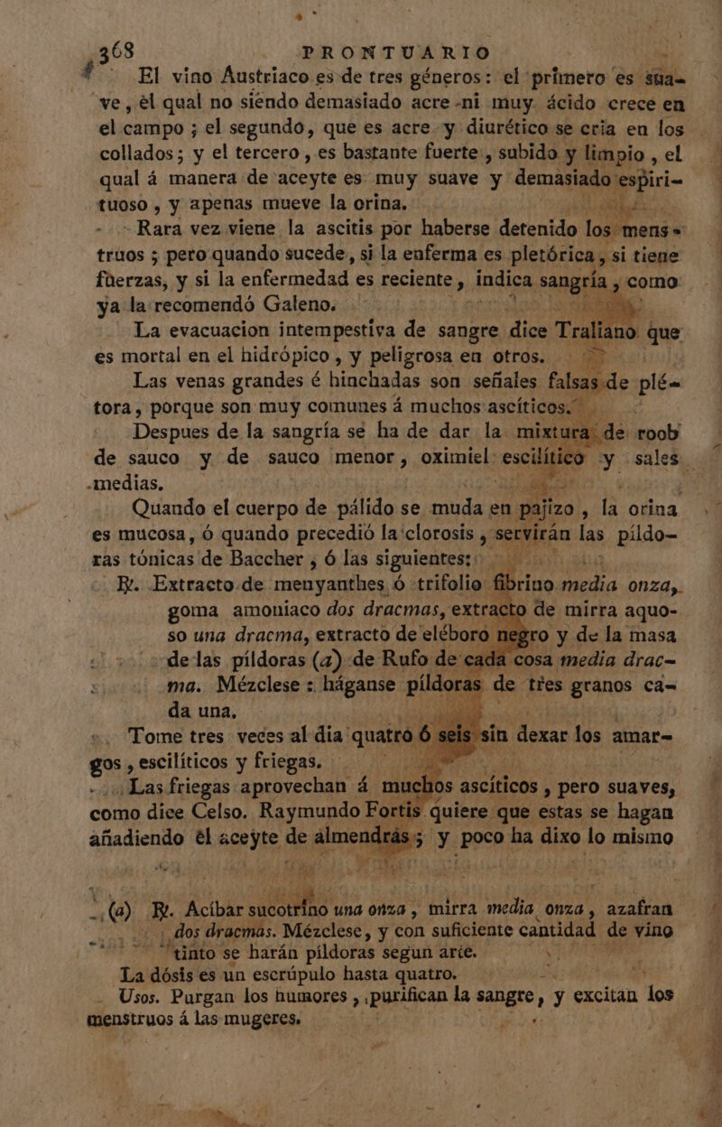 68 PRONTUARIO : f'. Rl vino Austriaco es de tres géneros: el primero es sta- “ve, el qual no siendo demasiado acre «ni muy. ácido crece en el campo ; el segundo, que es acre y diurético se cría en los collados; y el tercero , es bastante fuerte , subido : y limpio , el qual á manera de aceyte es muy suave y demasiado espiri- | tuoso , y apenas mueve la orina. JL ala. -Rara vez viene la ascitis por haberse detenido los mens» truos ; pero quando sucede, si la enferma es pletórica, si tiene füerzas, y si la enfermedad. es reciente, Andica e como ya la recomendó Galeno. la La evacuacion intempestiva de sangre dice Traliano que es mortal en el hidrópico y peligrosa en otros. — ^ - Las venas grandes é hinchadas son señales falsas de plén tora, porque son muy comunes á muchos ascíticos. , Despues de la sangría se ha de dar la. mixtur de Mol de sauco y de sauco menor, oximiel: i od y sales medias. | Ñ Quando el cuerpo de pálido se. us en pajizo ^ e orina es mucosa, ó quando precedió la clorosis Y servirán las pildo- ras tónicas de Baccher , Ó las siguientes: iu. E. Extracto.de menyanthes ó trifolio. fib rino. media 0124). goma amoníaco dos dracmas, extracto de mirra aquo- so una dracma, extracto de eléboro. negro y de la masa delas píldoras (4) de Rufo de cada. cosa media drac= ma. Mézclese : háganse o de ties pne ca= da una. m | Tome tres veces al dia: quatro 6 E gos , escilíticos y friegas, . ^ ^ Las friegas aprovechan á mo 0s ascíticos A pero suaves, como dice Celso. Raymundo Foi ; | quiere. que estas se hagan añadiendo él 8e, de dimos ; y Lud. ha dixo lo mismo oi Eos D pe 1 ye e n 0 os Acíbar NU n una 0820 , mirra. media, 0nzd , azafran dos dracmas. Mézclese , y con suficiente cantidad de vino ^uünto se harán píldoras segun arie. e La dósis es un escrüpulo hasta quatro. Usos. Purgan los humores , purifican la sangre, , y excitan dos p i n tur Lor MILI coa c E pus