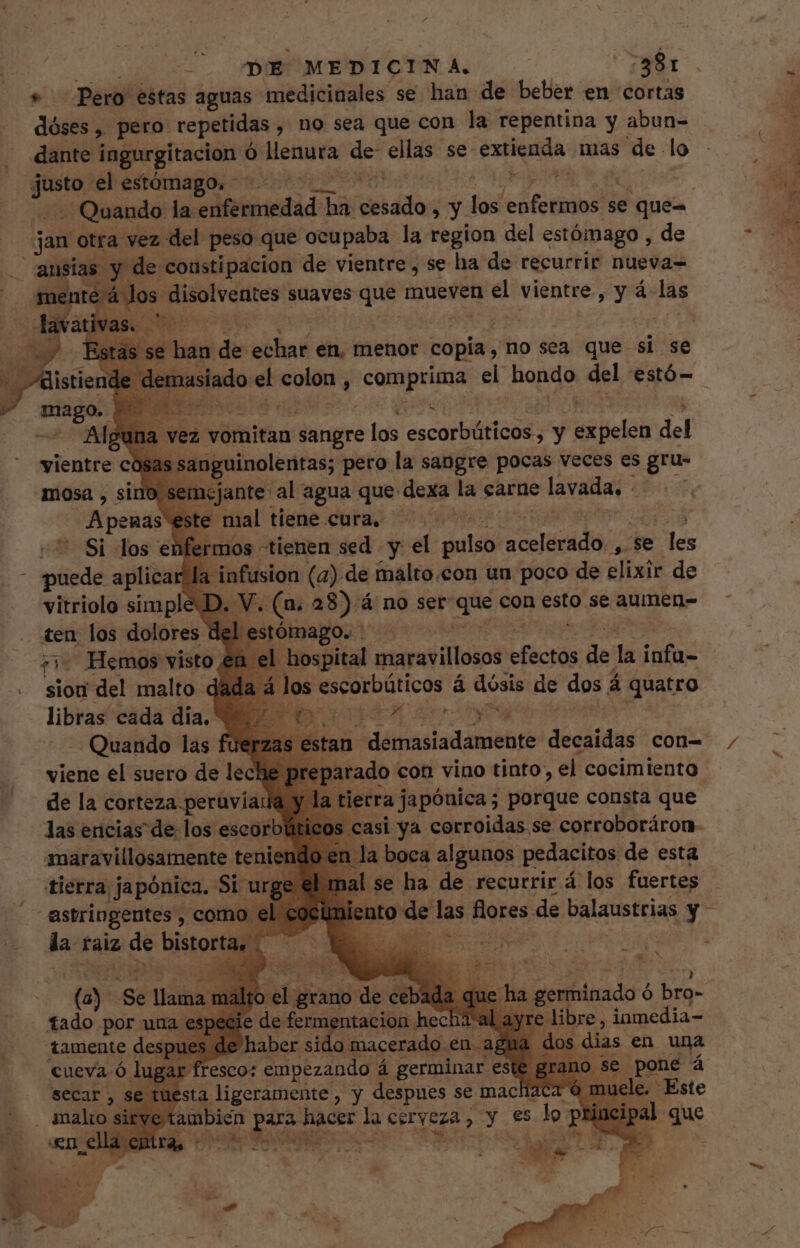 + — Pero estas aguas. medicinales se han de beber en cortas dóses, pero. repetidas , , no sea que con la repentina y abun- dante ingurgitacion ó siindó de ellas se li mia mas de lo jio el estómago. - Quando la: ire pii ato Y ^N ato se que- os: Reeves suaves que mueven el vientre, y á- las vez vomitan sangre los ecd AT y je del s sanguinolentas; pero la sangre pocas veces es gru- cjante al agua que dexa la carne lavada, - E E mal tiene cura, ^.  Si los enfermos tienen sed y el pulso iani d (e les mitad aplicar la infusion (2). de malto.con un poco de elixir de vitriolo simple D. V. (a. 28) á no ser ine con esto se aumen- ómago. 1 el hospital manet i lodsn Pis de la infu- la á los escorbúticos á dósis de dos. á ida Y XC has vientre có mosa , sino Ss A pegas 4 ria Hemos visto sion del malto d tan Aat siad sehr decaidas con- arado con vino tinto, el cocimiento erra japóuica; porque consta que isi ya corroidas se corroboráron a boca algunos pedacitos de esta se ha de recurrir á los fuertes. Quando las viene el suero de lec de la corteza peruviatk las encias de los escorb maravillosamente teni tierra japónica. Si v astringentes , com el € la ralz de bistortás (a) Se llama m Makes de cebada que ha germinado € ó bro- fado por uua especie de fermentacion hec libre, inmedia- tamente des e haber sido macerado en a sta ligeramente, y despues se mac laca 6 mu ambien e haces la cerveza (Y es qe bs ei