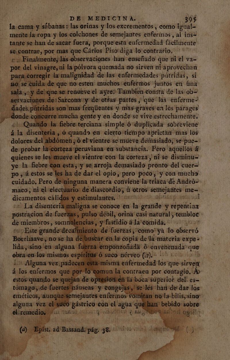 la. cama y sábanas : las orinas y los excrementos , como igual- mente la: ropa y los colchones de semejantes ynRirhios al ins- tante se han de sacar fuera, porque'esta enfermedad Cicilihedite Migros por mas que Cárlos Piso diga lo'contrario. 7; Finalmente, las. observaciones har enseñado que ni el va- del vinagre, ni la pólvora quemada no sirven ni aprovechan rreg a malignidad de las enfermedades pútridas, si que no:esten muchos enfermos juntos en &amp;na se: renueve el ayre? Tambien consta de las: ob= io me PAAR de: -— San) M lás Ito quienes se le: ye la fiebre: po, estos se. - cuidado. Pero de nin maco; ni el electuar dicamentos cálidc : La disenteria mal: postracion de fuerzas, pulso. de miembros, somr jas, ^ y atio 41s pira] ud 0) Este grande deca | : Boerhaave, nose ha de a ente «copia dea «materia pora lida,:sino en. alguna | empo obra ¡en-los mismos es + Alguna vez; s ec los enfermos | dd FA opio, pero poco, y con ich una manera conviene la: triaca' de Aüdró- » de diascordio; ú otros semejantes 1 me- . Ó mulantes, oem QU prat 94d iin conoce en la (ciini y reta 131 y; A f ; uds », a xis náuseas- y congo] des! emejantes enfermos | E din bilis;sino ico gástrico eon el owl “que han be obr