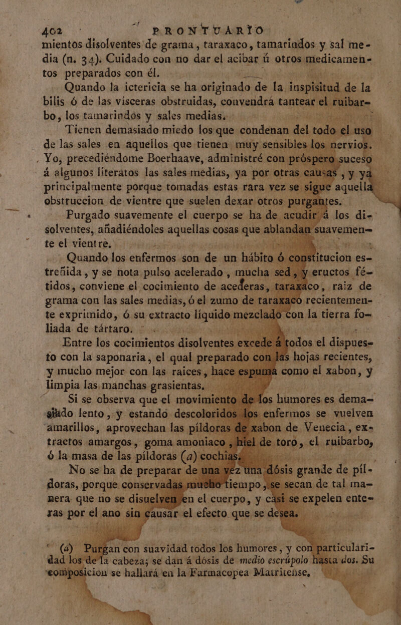 ^ mientos disolventes de grama, taraxaco, tamariados y sal me- tos preparados con él. . à Quando la ictericia se ha eium, de la. iospisitud. de la bilis Ó de las vísceras obstruidas, convendrá tantear el raibare bo, los tamarindos y sales medias. |. - api Tienen demasiado miedo los que condenan del todo de las sales en aquellos que tienen. muy sensibles los n: Yo, precediéndome Boerhaave, administré con próspe a algunos literatos las sales: idit, ya por otras principalmente porque tomadas estas rara vez. absitliscinn de vientre que suelen dexab otros. titucion es- .eructos fé o, raiz de ¡co recientemen- - on la tierra fo= treñida, y se nota. aiu 5 E tidos, conviene el cocimiento de acederas, tar grama con las sales medias, ó el zumo de t te exprimido, ó su extracto Pig mezci liada de tártaro. ih TRE MEM S LIT RN odos el dispues- to con la saponaria , el n preparado on Jas hojas recientes, $ à como el xabon, y phi acia gei x Fd yj los humores es dema= Hiasillao, pei lat MA  on de. eges ex. tractos amargos, goma amoniaco , hi ó la masa de las : pildoras (a) cochiasi — . me No se ha de proba M z ura sis pul de 2 mue gie se secan de tal ma- nera pate no se us ras por el ano s