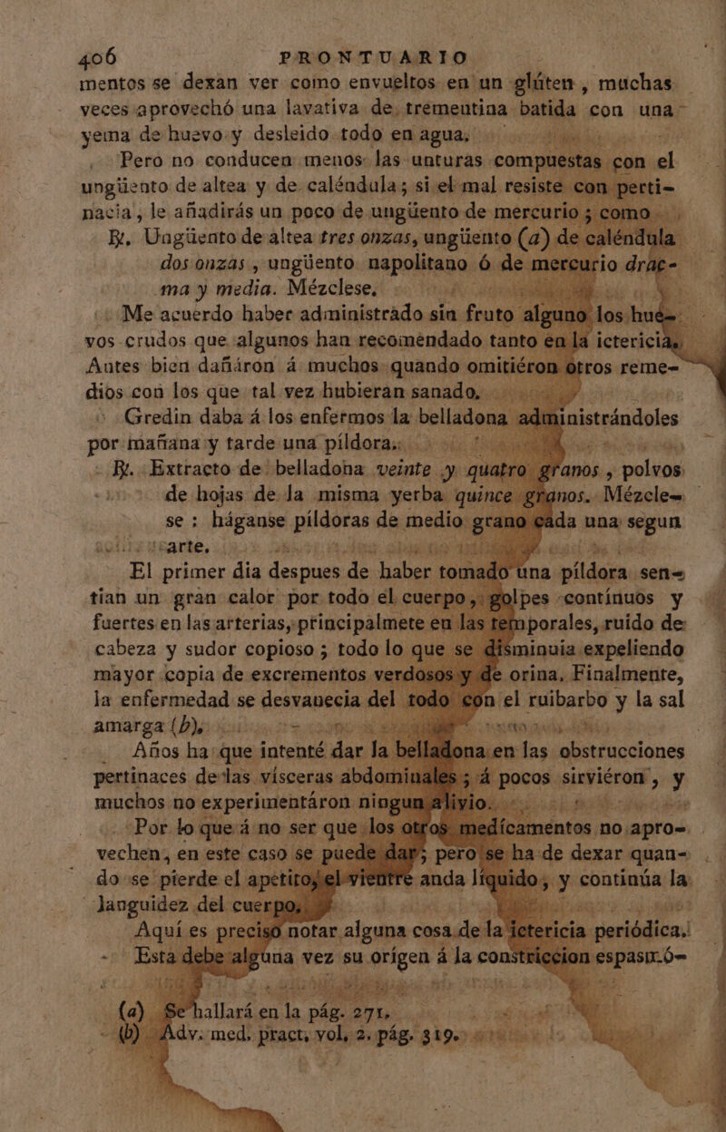 mentos se dexan ver como envueltos en un gláten , muchas — — veces aprovechó una lavativa de, tremeutina. batida e con una — yema de huevo.y desleido todo en agua... 0055 5000 | Pero no conducen menos: las unturas compu sta Pa onel ungüento de altea y de. caléndula ; si el mal. resiste con le | nacia, le añadirás un poco de ungüento de mercu E. pere de Alai tres aet, kia (a) dios coi pol que tal vez Pike wie oe ok > «Gredin daba á los enfermos la bellad. id dmini: por: mañana y tarde una píldora;. Y sod - Br. Extracto de belladona veinte y qu de hojas de la misma yerba: qui se: háganse pildoras de medio: àv arte. 92 5 A Gb AS é he (1 E primer dia a depues de ien mado una a pildora. sen- Je! pes «continuos y ; temporales, ruido de — | disminuia expeliendo de orina, Finalmente, piel ruibarbo y la sal anos , polvos: mos. Mézcle- cada una na amarga (D), 7 DOM. dS SM OO eb eR NO 3 Años dies Seo a.en las obstrucciones pertinaces delas. vísceras abdomi r A. pixdiérai, y En muchos no ex :perimentáron. I «Por loq pana no ser que los mentos. no. apros na vez su dirige á lac const  T p UE jq : ei, iode. FAT | Me Pu MS hallará en T pág. 271. $ STO US Adv. med. iu vol, itid $19. p T
