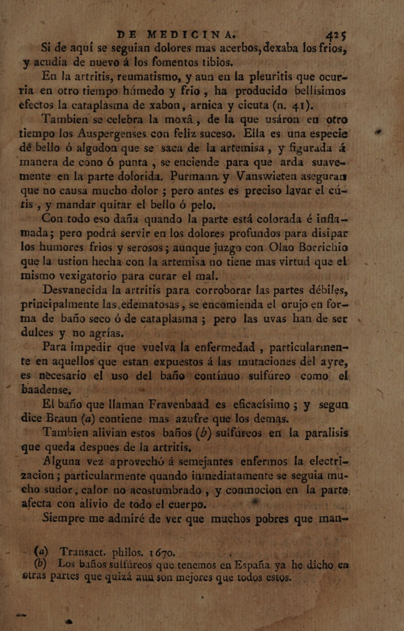 - Si de aquí se seguian dolores mas acethdlidexa bs los frios] y acudia de nuevo á los fomentos tibios, En la artritis, reumatismo, y aun en la pleuritis que ocur- ria en otro tiempo húmedo y frio , ha producido pellísios efectos la cataplasma de xabon, arnica y cicuta (a. 41). Tambien se celebra la moxá:, de la que usáron eu otro tiempo los Auspergenses con feliz: suceso. Ella es. una especie dé bello ó algodon que se saca de la artemisa, y figurada á manera de cono ó punta , se enciende para que arda suaves mente en la parte dolorida. Purmann y Vanswieten aseguran que no causa mucho dolor ; pero antes es preciso lavar el cá- tis, y mandar quitar el bello c ó pelo. - j Con todo eso daña quando la parte está colorada é infla— mada; pero podrá servir en los dolores profundos para disipar los humores frios y serosos ; aunque juzgo con. Olao Borrichio que! la ustion hecha con la artemisa no tiene mas virtud Lr el mismo vexigatorio para curar el mal. Desvanecida la artritis para corroborar las partes débiles, principalmente las edematosas , se encomienda el orujo en for- ma de baño seco ó de cataplasma ; ; pero las uvas han. de ser dulces y no agrías. ^. Para impedir que y asl di ju enfermedad , particularmen- te en aquellos que estan expuestos á las mutaciones del ayre, es necesario el uso del baño contínuo. sulfúreo - como. el. * lbaadense, Mr M C PCR El baño que llaman Feivinlalci es. Nicola - zy segan dice Braun (a) contiene mas azufre que los demas. Tambien alivian estos baños i sulfárcos. en. la paralisió Alguna vez aprovechó 4 semejantes : Militis la. electri- 2acion ; particularmente quando inmediatamente se seguia mu- €ho sudor, calor no acostumbrado , y conmocion en la pause. afecta con alivio de todo el cuerpo. - «Laos | Wicab «ss me. siis de ver due pese s pobres c que man- | T o 40) TERRACE Ass 1670. r | | | (b) Los baños sulfáreos que tenemos en i España ya p dicho] en tras partes que ig aun son mejores que Nec estos. 0 0000 —