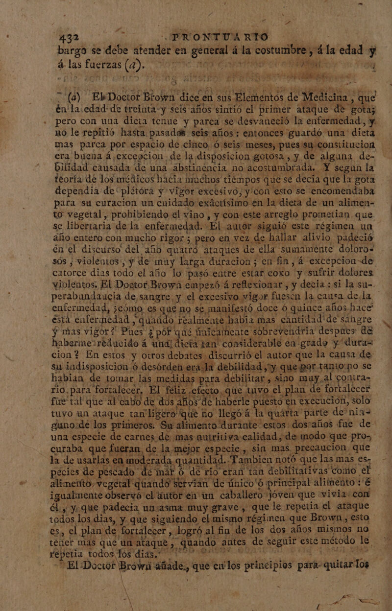 d P bargo se debe atender en general á la costumbre, 4 la edad y &amp; las fuerzas (4). 00996 AO EA CT A e AU « E39 y ape Ces SA Af ¿ wd BUE eO Rt cre LAB li A i LEA oM 74 rr IDA n. FN CHEN tz 3) aed. WW AA. ( ss - (à) ElbDoctor Brown dice en sus Elementos de Medicina , que én'la:edad: de treinta-y seis años sintió el primer ataque de gota; pero con una dieta tenue y parca se desvaneció la enfermedad , y. no le repitió hasta pasados seis años: entonces guardó una' dieta | mas parca por espacio de cinco, ó seis meses, pues su constitucion era buena á,excepcion de la disposicion gotosa , y de alguna de- bilidad causada de una abstinencia no acostumbrada, Y segun la teoría de los médicos hacia imuchos tiémpos que se decia que la gota dependia de plétóra y vigor excesivo, y'con esto se encomendaba para su curacion un cuidado exáctísimo en la dieta de un alimen- to vegetal, prohibiendo el vino, y con este arreglo prometian que. se libertaria de la enfermedad. El autor siguió este régimen un año entero con mucho rigor ; pero en vez de hallar alivio padeció én el discurso del año quatró ataques de ella sumamente doloro- sós ; violentos, y de muy larga duracion; en fin, 4 excepcion de. A perabundaucia de sangre, y el excesivo vigor fuescn la causa de,la enfermedad, ¿cómo es que no se manifestó doce 6 quince años hace y mas vigor? Pues ¿ pór qué tinicamente sobrevendria despues dà habermezreducido á una: dicta tan' considerable en grado y dura= cion 4 En estos y otros debates discurrió el autor que la causa de su indisposicion ó desórdeh era.la debilidad ,y que por tanio:no se habian de tomar las medidas para debilitar , sino muy,al contra- rio.para fortalecer, El feliz efecto. que tuvo el plan de fortalecer fue'tal que al cabo de dos años de haberle puesto en execucion, solo tuvo un ataque tam ligero que ho legó 4 la quarta parte de nia- guno:de los primeros. Su alimento durante estos: dostaños fue de- una especie de carnes de mas nutritiva calidad, de modo que pro», curaba que fueran, de la mejor especie, sin mas precaucion que la de usarlas en moderada quantidad. Tambien notó que las mas es- pécies de pescado de mar ó de rio eran tan debilitativas como el Alimento vegetal quando Wer viande único'6 principal aliímento /&amp; i gualmente observó el iutor en un cab allero jóven que «vivia: con él. y. que padecia un-asma muy grave , que le repetia el ataque * ER ES, el plan de fortalecer , logró al fin de los dos años mismos no + El Doctor Brówi áñade,, que en'los principios para- quitarlos | j ; | M A ! /