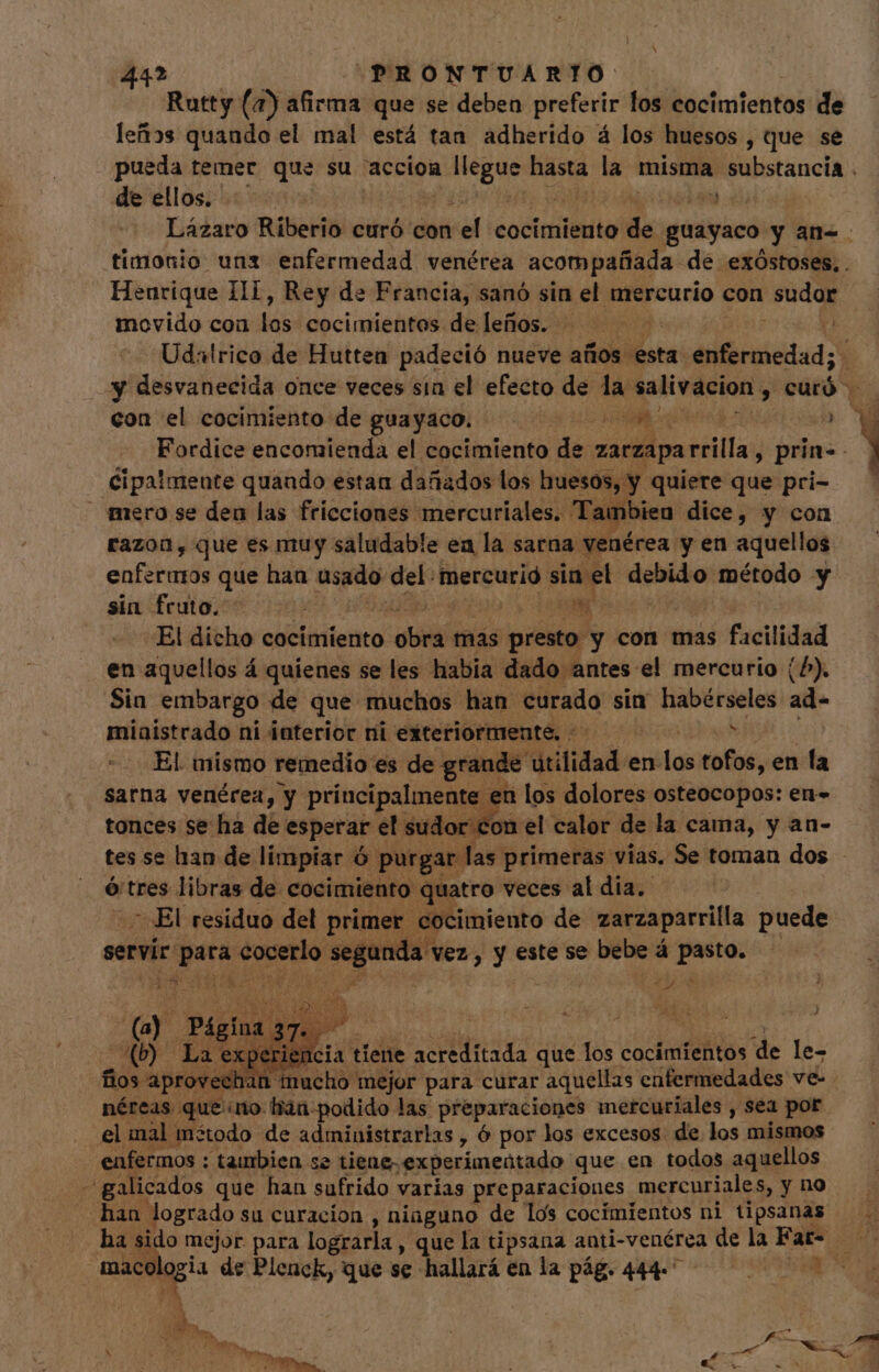 Rutty (7) afirma que se deben preferir los cocimientos de leños quando el mal está tan adherido á los huesos , que se pueda temer que su accion cuc hasta la misma M iiotinel: de ellos. HEAR 4) | Lázaro Riberio curó con el cocimiento de guayaco y an- timonio uns enfermedad venérea acompañada de exóÓstoses, . Henrique IIi, Rey de Francia, sanó sin el mercurio con sudor movido con dn cocimientos de leños. | Udalrico de Hutten padeció nueve años. esta AA. | y desvanecida once veces sin el efecto de la salivacion ^ cüró Y con el cocimiento de guagaopi to A a aU a Fordice encomienda el cocimiento de zarzapa illa y prin- | Cipalmente quando estan dañados los huesos, Y quiere que pri- mero se deu las fricciones mercuriales. Taifibien dice, y con razon, que es muy saludable ea la sarna venérea y en aquellos enfermos que han usado del: mercurió sin: i el debido método y sin fruto. os! El dicho cocimiento o: dió mas pié? y con mas facilidad en aquellos á quienes se les habia dado antes el mercurio (^). Sia embargo de que muchos han curado sin habérseles ad- miaistrado ni interior ni exteriormente. + ^ El. mismo remedio es de grande dtilidad. en las tofos, en la sarna venérea, y principalmente en los dolores osteocopos: en» on el calor de la cama, y an- tonces se ha de esperar el sudor: tes se han de limpiar ó ó purgar: las primeras vías. Se toman dos ó tres libras de cocimiento quatro veces al dia. - El residuo del primer cocimiento de zarzaparrilla puede servir: dde ¿cuela y pun vez, y este se bebe á pasto. q de of SN ed TT O peris 2n ia tiene acreditada que los cocimientos de le- fios Ehe ¿eS mejor para curar aquellas enfermedades ve- néreas que ino hán-podido las preparaciones mercuriales , sea por el mal método de administrarlas , ó por los excesos. de los mismos enfermos : tambien se ? tiene experimentado que en todos aquellos -galicados que han sufrido varias preparaciones mercuriales, y no han. logrado su curacion , niaguno de los cocimientos ni tipsanas ui d de Pleuck, que se hallará en la pág. 444.