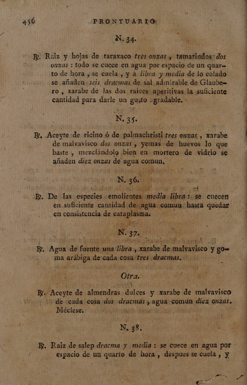 » T Nae hus AN * E Raiz y hojas de taraxaco trés ONZAS; tamariados dos onzas : todo se cuece en agua por espacio de un quar- to de hora , se cuela , y à libra y media de lo colado se añaden. seis dracmas de sal admirable de Glaube- ro, xarabe de las dos raices: aperitivas la suficiente cantidad para darle un gue talas - . | N. 35. E, Aceyte de ricino ó de palmachristi tres onzas , xarabe de malvavisco dos onzas , yemas de huevos lo que añaden diez onzas : de Moti comun, x. 36. | ati T en suficiente cantidad de agua. comun . hastá quedar en consistencia de cataplasmas hM EM: m * A i» 5 ANS [Y ER i dr AE ^) loo. c * * &amp; LI mM — pr . a cr: (ou $1 E* e LENA B. Agua de iUc una. vibra, d de. bio y go- ma ana de cada cosa: Eres. dracmas. 3h48 pd Otra er uli LTD Bu eye de Bseudias oes: y iu de malvavisco | de cada cosa dos dracmas ; Mein «comun diez ONZAS. Méclese: | Es OMTOEEME A ANM T espacio de un quarto de hora , despues se cuela , y A ds e dt : 3 ^ * AAA : ERAS E to