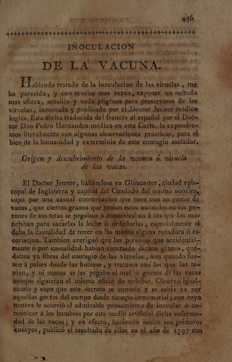 org bt A 456. p T iospote à A y p Aui - e 2t ] d cid as ; y ? hs d Ju ps : ACI o pa gps tratado p la Aso m. TW dtes: ) mé. ha parecido; y con. mucha) mas tazon exponer. un método mas eficaz; sencillo. y: nada pligroso, para preseryarse de las viruelas ,: inventado. y publicado por. el, Doctor. Jenner: médico. inglés. Esta obrita. traducida del francés al. español. por el Doc=. tor Don Pedro Hernandez-médico en esta Corte, la expondre= mos literalmente con: algunas observaciones. prácticas, para el bien de i^ rio cid y exterminio. de este Hispa dme. YA uel vd kx Origen. y o M os to ij vaca ó | niruea 28 | E veh VACAS. e | ado El Boso psal lois. en Bidder: ciudad: de | copal de Inglaterra. y. capital del Condado. del. mismo uorbr Le supo. por,una. casual conversacion que. tuyo ¡con, un, pastor, de. vacas , que ciertos. granos quepan estos. animales. eu: los pe= zones de sus tetas se pegaban ó cómi nicaban 4 los que las mas hejaban para sacarlas la leche ú | ordef fare , especialmente si. daba, la. casualidad de tener en las mano: alguna r “rozadura.ó es. coriacion. Tambien averiguó que. las O que : accidental mente Ó por. casualidad: habian.contraido- dichos. granos, quer: daban ya libres del contagio de:las viruelas., aun quaudo fue sen á países donde las hubiese, /:tratasen coa los que. las te= nian, y ni menos se les. pegaba el mal O y granos de las. vacas Eid E aunque siguieran , el. mismo. oficio « de. ordeñar.. Observ. igual-. i Mente y supo. que este. “secreto se. conocia y se. sabia. ya pof s il aquellas gertes del campo desde tiempo. ¡inmemorial ; con. cuyo, AN . motivo le ocurrió el admirable pensamiento de. inoculan Weed oves municar á los hombres por este medio artificial dicha enferme- 3 gud de las : vacas; y en efecto, habiendo hecho. sus. ; primeros e e Ensayos i did el resultado de ellos en el, año de 1297, up. pr . 3 '- 3 g Nn