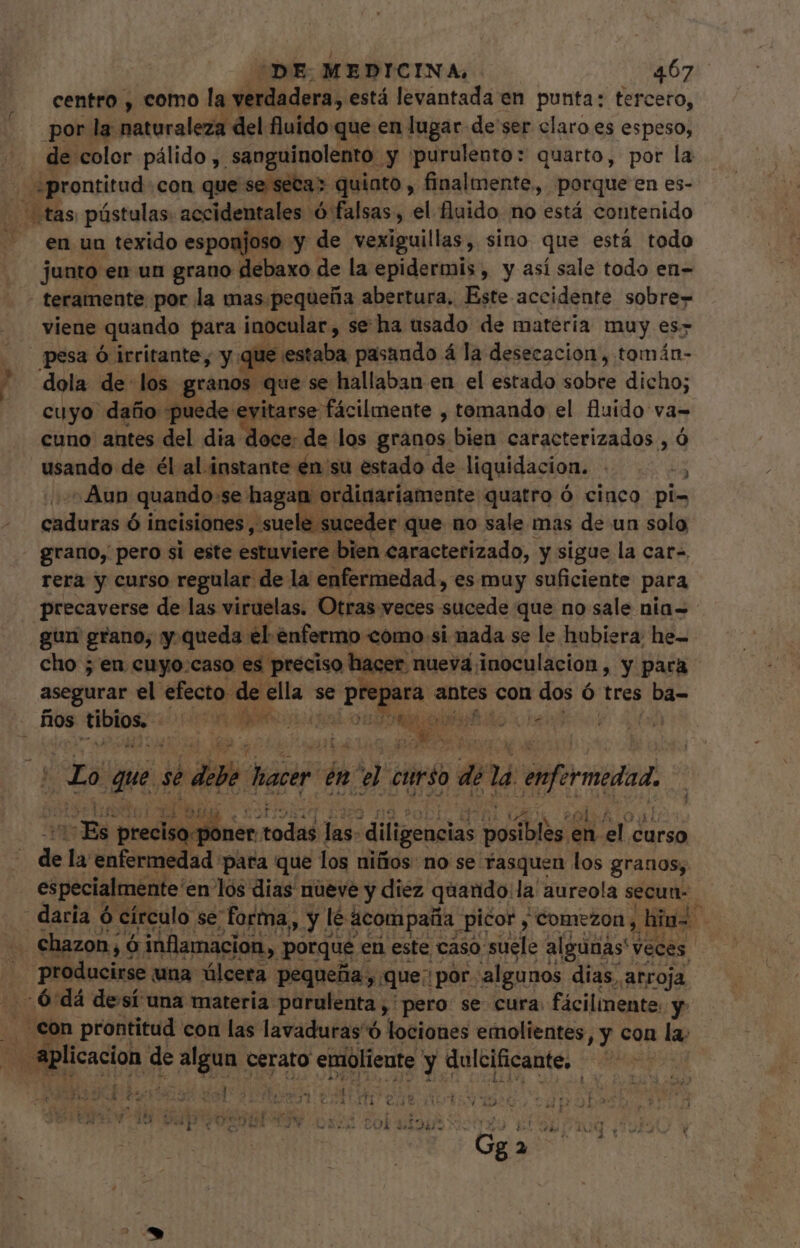 centro , como la verdadera, está levantada en punta: tercero, por la naturaleza del fluido que en lugar de ser claro es espeso, de color pálido y. sanguinolento. y purulento: quarto, por la «prontitud con que se secas quinto , finalmente, porque en es- tas, pústulas. accidentales ó falsas, el fluido no está contenido en un texido esponjoso y de vexiguillas, sino que está todo junto en un grano debaxo de la epidermis , y así sale todo en- - teramente por la mas. pequeña abertura, Este accidente sobre- viene quando para inocular, se ha usado de materia muy es&gt; pesa ó irritante, y. que. mona pasando á la desecacion, tomán- dola de los granos que se hallaban en el estado dobés dicho; cuyo daño puede evitarse: fácilmente , tomando el fluido va- cuno antes del dia doce: de los granos bien caracterizados , ó usando de él al instante én su estado de liquidacion.) Aun quando: se hagan ordinariamente quatro ó cinco pi- caduras ó incisiones, suele suceder que no sale mas de un solo grano, pero si este estuviere. bien caracterizado, y sigue la cat- rera y curso regular de la enfermedad, es muy suficiente para precaverse de las viruelas. Otras veces tens que no sale nia- - gun grano, y.queda el enfermo como si nada se le hubiera: he- cho ; en cuyo:caso es preciso hacer nuevd inoculacion, y para asegurar el efecto de ella se Kd ca antes con dos ó tres ba- fios — DI. IN uf he. oid pac da que. se die hacer A el curso P 14 enfermedad Mom pe code jas: diligencias Soba en el. curso de la enfermedad: para que los niños: no se fasquen los granos, especialmente en lós dias nueve y diez quaudo: la aureola secun- daria ó círculo se forma, y. lé acompaña picor , comezon , inl . chazon, ó inflamacion, y porque en este caso suele algunas veces. , PNIS una úlcera pequeña, que: |por. algunos dias, arroja 6 dá desí una materia: parulenta ,'pero se cura fácilmente. y con prontitud con las lavaduras ó lociones emolientes, y con la: pose de algun cerato emoliente y dulcificante, diss X I sur d 14 &gt; , TOES US E dee eyed r£ AER 4  - ae P. &gt; coL , - 12. Ord ur LOU / 192€ In 5p