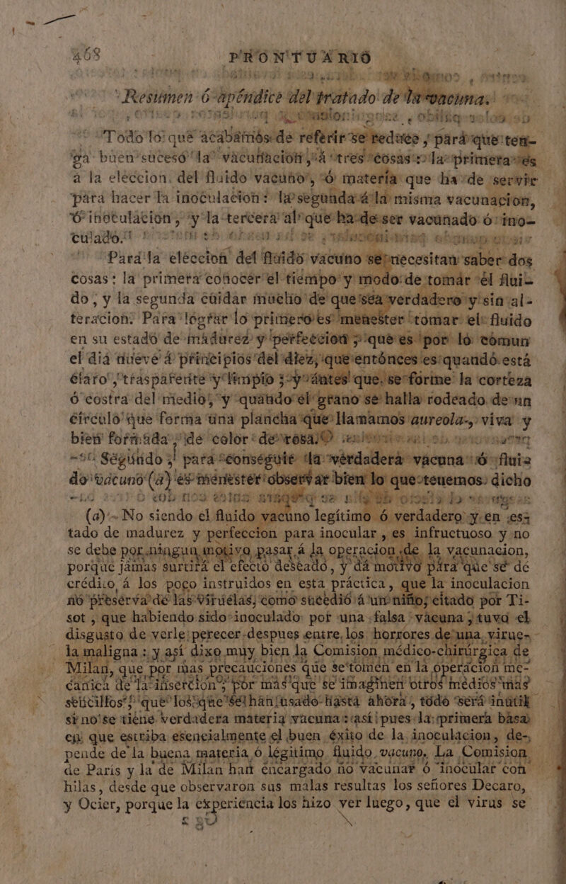 Ier ea bo a elg 05. , esten ó: deti del tratado de la vaci xi*89laiog ado ia ÓN y id T Tod: [9 qué “acabar más.de réflexe Redes y «pará Pe 'sa buen'sucesó la” vacutfación y id rabioso Zr nie à la eleccion. del fluido vacuno”, :Ó materia: que ha “de servie para hacer la inoculación ? hosepolide dod: misma vacunación, Ú inoculación, ^y la tercera ale que ha:de ser deii Ó: ino- culam INDIA OA e VAN Jucegi. eig eSquep etia: dels la eleccion det nudo en se lecesitan vilbécdog lodo: de tomár “él flui- do, L dà segun: de caña siüetig: de ques sea retina tala teracion: Para lograr lo: Ad ioo er tomar el: fluido en su estado de inadured y perfeccion sque es ¡por! ló tómun el dia teve 4 principios del diez, y'que'entónces es: quaudó:está éfaro y 'tfasparerite y limpio $2y4ntes! que. se^fortne la corteza ó costra del medio; ^y utl éidotino ib has rodeado denn éirculo' que ferma Una plancha que: llamamos: aureola viva y bien formada ide celor: de^rósajO en UTE an Lob. no 9990 1 -56 Segundo &gt; | para “eonsegute dla: “vérdaderá vacnna- 6 fuia | do 'Dacuno (a)! Veni pinta tm t bien lo que:teuemos: dicho (12 20D .009 es1us 1 TAG 7 38 py POR Sut Py bs ge o h (a) - No siendo el fluido vacuno legítimo 6 verdadero y.en es tado de madurez y pones. gore inocular » es: infructuoso y no — d ^ D. A K. ME fa ^ se debe por aiygu ng dE | M eracion «de E AN SON E P porque jámas surtii 4 el efecto d ead dá motivo fra'que'sédé — . erédico, á los poco teo en esta. práctica » i inoculacion nó preserva dé las Virdélas, ¿omo sucedió 4 urn ib; citado »- Ti- ur , que habiendo sido-inoculado: pot una «falsa * -vàe cuna disi. de verle; perecer.despues entre, los horrores d EU ligna; ¿y así dixo muy bien la Comision p médico-chirús jc f , que PRE, mas precauciones que: se'tom en e MU ks perácion me- d AO de Ya? ifserdiono por más que se imaginen hnédiós mas 3 seticilfos' que^Iossque Sel hán [usado hasta re B será inüük si no'se tiéne verdadera materia vaeuna : así i pues- la: primera basa, -— ej. que estriba esencialme inte el buen. éxito de la inoculacion, de-, pende de la EUR materia O. Jégitimo. fluido. ¿DACUNO» La Comision, | de París y la de 1 Milan had encargado n ño vacunar ó inoculat con hilas, desde que observaron sus malas resultas los señores Decaro, y Ocier, porque la diss c ped los hizo in luego, que el virus se. | pa | A