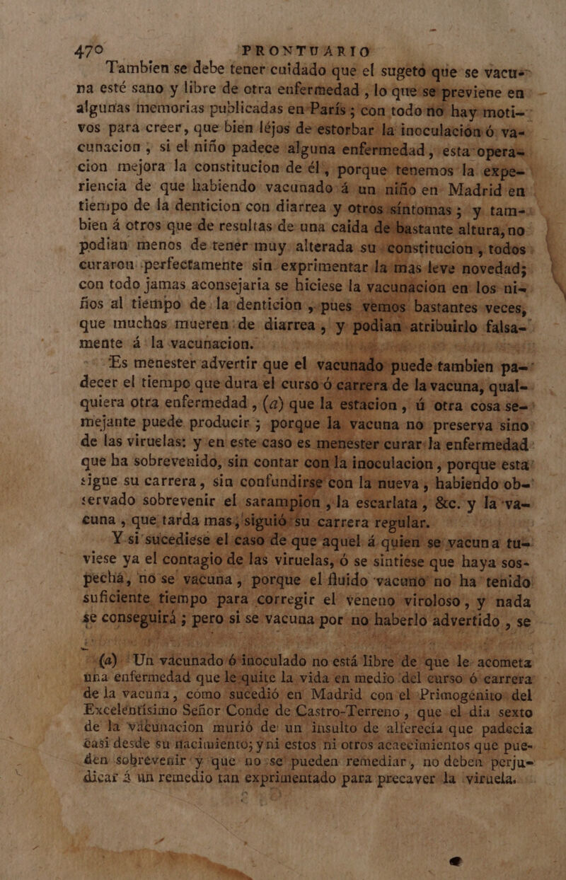 Tambien se debe tener cuidado que el sugetó quese vacue- na esté sano y libre de otra enfermedad , lo que se previene en: - algunas memorias publicadas en*París ; con todo no hay moti=- vos para creer, que bien léjos de estorbar la inoculación ó: vas cunacion , si el niño padece alguna enfermedad , esta operas cion mejora la constitucion de él', porque tenemos la expe- riencia de que habiendo vacunado 4 un niño en- Madrid en tiempo de la denticion con diarrea y otros síntomas ; y tame: bien á otros quede resultas de: una caida de bastante altura,no- podian menos de tener muy. alterada su «constitucion, todos : curaron perfectamente sin: exprimentar lamas leve novedad; con todo jamas aconsejaria se hiciese la vacunación en los ni« fios al tiempo de.la'denticion ,:pues vemos bastantes veces, . so AA A a que muchos mueren:de diarrea, y podian atribuirlo falsa- mente á la vacunacion. na “Es menester advertir que el vacunado nado puede tambien pa-: decer el tiempo que dura el curso ó carrera de la vacuna, qual=- quiera otra enfermedad , (a) que la estacion , ú otra cosa se-: mejante puede producir ; porque la vacuna no preserva sino: de las viruelas: y en este caso es menester curar:la enfermedad que ha sobrevenido, sin contar con la inoculacion , porque esta: sigue su carrera, sia confundirse con la nueva, habiendo ob= servado sobrevenir el sarampion , la escarlata, &c. y la va= cuna , que tarda mas;'siguió:su carrera regular. ^ ^^^ Y si sucedieso uS i á jor PHI a tu= viese ya el contagio de las viruelas, Ó se sintiese que haya sos- pechá, no se vacuna , porque el fluido vacano' no ha tenido suficiente tiempo para corregir el veneno -viroloso , y nada se conseguirá ; pero si se vacuna por no haberlo advertido , se ES Y PL ore p ips o í DA RE ! i SERT. pn 1€ CO SEPT SETA LE bi^ M ii. 1 PE Ue + 2I r2 MEE ; (a). Un vácunado 6 inoculado no está libre de que le- acometa una enfermedad que le;quite la vida en medio del curso ó carrera: de la vacuna, cómo sucedió en Madrid con el Primogénito: del Excelentísimo Señor Conde de Castro-Terreno , que-el-dia sexto de la vitunacion murió de un insulto de alferecía que padecia asi desde su nacimiento; y ni estos ni otros acaecimientos que pue- den sobrevenir y que uo:se' pueden remediar, no deben perju- dicar á un remedio tan exprimentado para precaver la yiruela,
