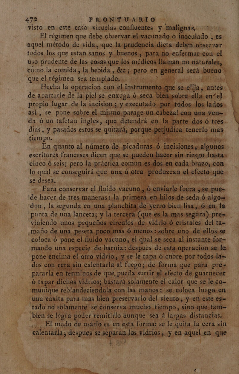 visto en.este caso viruelas confluentes y malignas, El régimen que debe observarel vacunado ó inoculado , es aquel método de vida, que la prudencia dicta: deben. absejvar todos los que estan sanos y. buenos , para no eofermar con el uso prudente de las cosas.que los médicos llaman. no. naturales, que el régimen is templado, | | : propio lugar de la incision 5. y 'executado. por todos. los lados así, se pone.sobre el mismo. parage un.cabezal con una vene da ó un tafetan ingles, que. detendrá en. la parte dos ó tres. dias, y pasados estos se ¡as porque pe | ES ica tenerlo mas tiempo... er apo AO n cas biis En quanto al nümero de. picaduras. Ó incisiones y. algunos escritores frauceses dicen que se pueden hacer. sia riesgo hasta: cinco Ó seis; pero la práctica comun es dos en cada brazo,.con lo qual se conseguirá que una ü otra. odios el eisetos ipods se desea. A de hacer de tres maneras: da primera. en.hilos ide seda ó algo= don, la segunda. en una «planchita de e yerro bien lisa,.ó en. la punta de uua lanceta; y la. Tercel a (que es la mas. Segura) pre= viniendo unos pequefios €i rcu los. de. vidrio. ó cristales. del ta- ,mafio de, una. peseta, poco. mas, ó menos. sobre uno de ellos. se “coloca ó pone el. fluido vacuno, el qual se seca.al instante for- mando una especie de barniz: despues de. esta operacion se; le. pone eneima el. otro. vidrio, y se le tapa ó cubre. por todos. la- dos con cera. sin, calentarla al fuego; de forma que para pres pararla en terminos de que, pueda surtir el efecto de guarnecer Ó tapar dichos vidrios; bastará : solamente el calor que se le co- “una €axita para mas bien preservarlo del viento, y en este es- tado no solamente se conserva mucho. tiempo, sino que. tam= ¿bien se logra poder remititlo aunque sea á largas. distancias. ., El modo de usarlo. es en esta forma: se le quita la cera sin calentatla ; despues. se PAAR los. vidrios, y en aquel en que 4