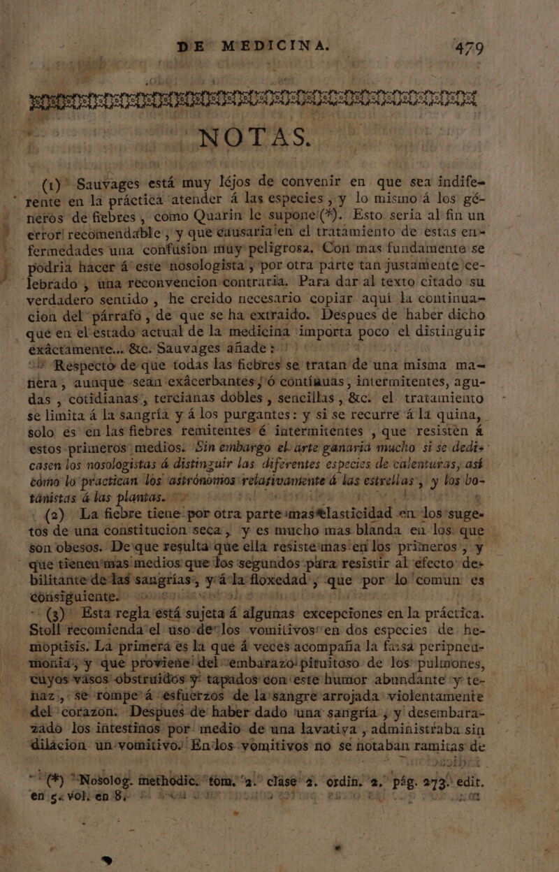 xen: SORS Os (y Sauyages e está muy Iéjos de convenir en que sea indife- rente en la práctica atender á las especies , y lo misno á los gé- —— ne Nm 1 error! recomendable ; y que éausaria'en el tratamiento de estas en fermedades una confüsion muy peligrosa, Con mas fundamente se podria hacer á este nosologista y por otra parte tan justamente ce- cion del párrafo , de que se ha extraido. Despues de haber dicho que en el estado actual de la medicina importa P el distiaguir exáctamente... &amp;c.Sauvages añade: | Js Respecto de que todas las ficlires se tratan de una misma ma- tiéra ; aunque seán exácerbantes,'ó contímuas , intermitentes, agu- das , cotidianas, tercianas dobles, sencillas, &amp;c. el tratamiento se limita á la sangría y á los purgantes: y si se recurre á la quina, : solo es en las fiebres remitentes é intermitentes , que resistén á estos- cinia medios. 5in embargo el. arte ganaria mucho si se dedis casen los nosologistas á distinguir las diferentes es pecies de calenturas, así cómo lo practican dos “astrónomos: rearivaniente á las estrellas: &gt;) los bo- tánistas á las ver yes snot ' : . (2) La fiebre tiene por otra i predi M Lisci en los'suge- tos de una constitucion seca, y es mucho mas blanda en los que - son obesos. De que resulta que ella resiste mas'en los primeros”, y que tienen'mas medios que los segundos para resistir al'efecto de» bilitante delas ciae uml E» á  floxedad — vem lo'comun es consiguiente. - : (3) Esta coplas está süjeta á i bito excepciones en la pr ética. Stoll recomienda el. dso:de*los vomiiivos'en dos especies de he- moptisis. La primerá es la que á veces acompaña la farsa peripneu- haz, se rompe á esfuerzos de la sangre arrojada violentamente - zado los intestinos por medio de una lavatiya , administiaba sin dilácion un: vomitivo. Endlos vomitivos no se hotaban ramitas de yo gir -Upe s Nosolog. methodic.' tom, ' as : se 2. odit is pe aa e en $« vol. en 8. E SGH 0001191100 8 Ww E